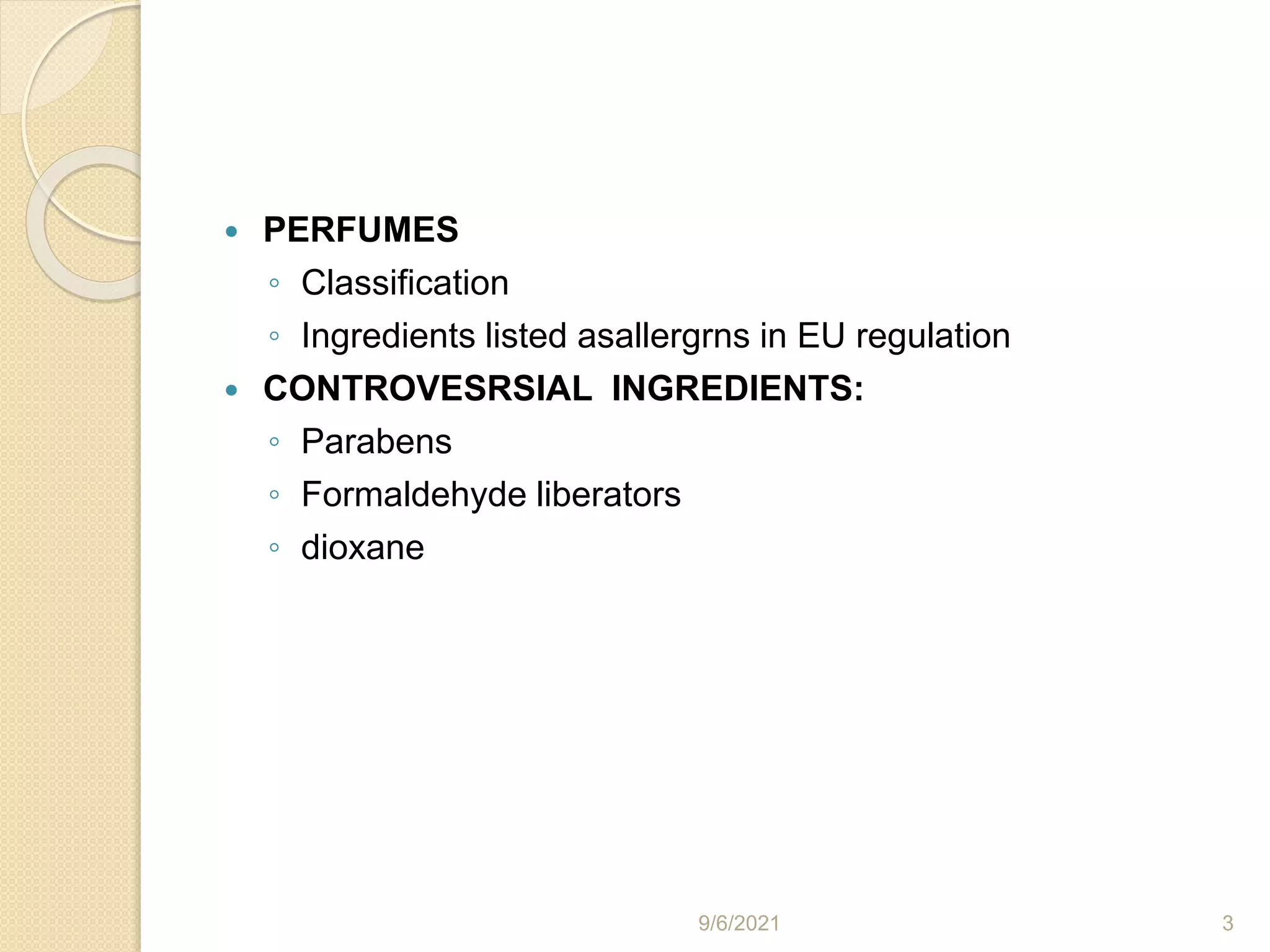  PERFUMES
◦ Classification
◦ Ingredients listed asallergrns in EU regulation
 CONTROVESRSIAL INGREDIENTS:
◦ Parabens
◦ Formaldehyde liberators
◦ dioxane
9/6/2021 3
 