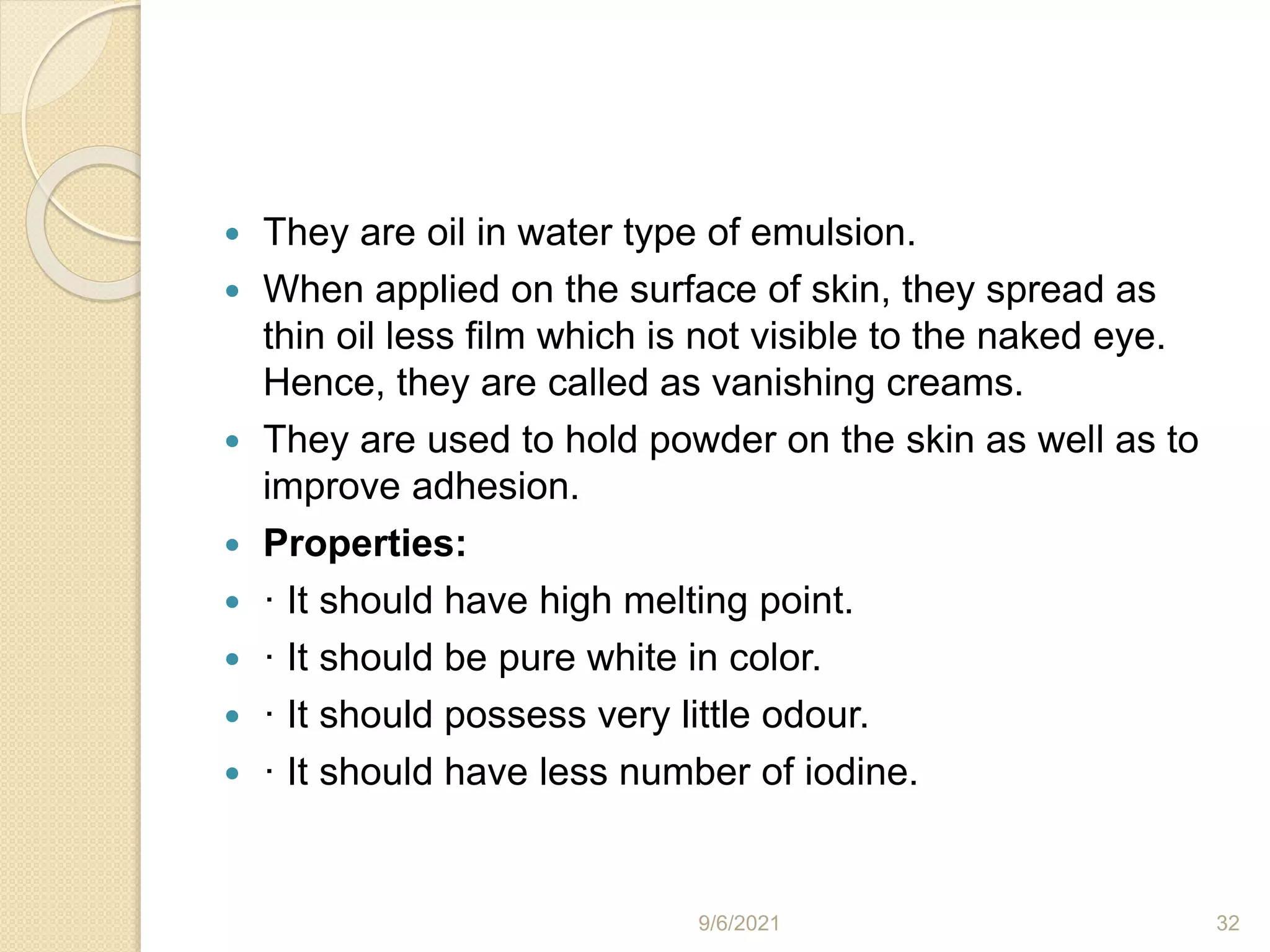  They are oil in water type of emulsion.
 When applied on the surface of skin, they spread as
thin oil less film which is not visible to the naked eye.
Hence, they are called as vanishing creams.
 They are used to hold powder on the skin as well as to
improve adhesion.
 Properties:
 · It should have high melting point.
 · It should be pure white in color.
 · It should possess very little odour.
 · It should have less number of iodine.
9/6/2021 32
 