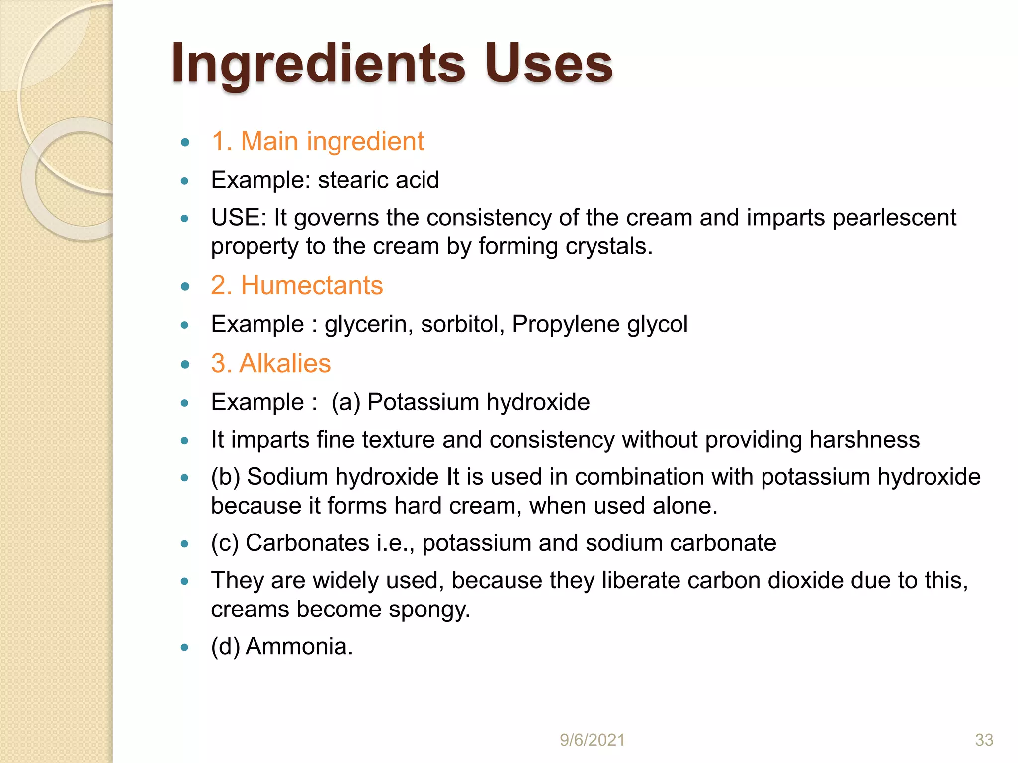 Ingredients Uses
 1. Main ingredient
 Example: stearic acid
 USE: It governs the consistency of the cream and imparts pearlescent
property to the cream by forming crystals.
 2. Humectants
 Example : glycerin, sorbitol, Propylene glycol
 3. Alkalies
 Example : (a) Potassium hydroxide
 It imparts fine texture and consistency without providing harshness
 (b) Sodium hydroxide It is used in combination with potassium hydroxide
because it forms hard cream, when used alone.
 (c) Carbonates i.e., potassium and sodium carbonate
 They are widely used, because they liberate carbon dioxide due to this,
creams become spongy.
 (d) Ammonia.
9/6/2021 33
 