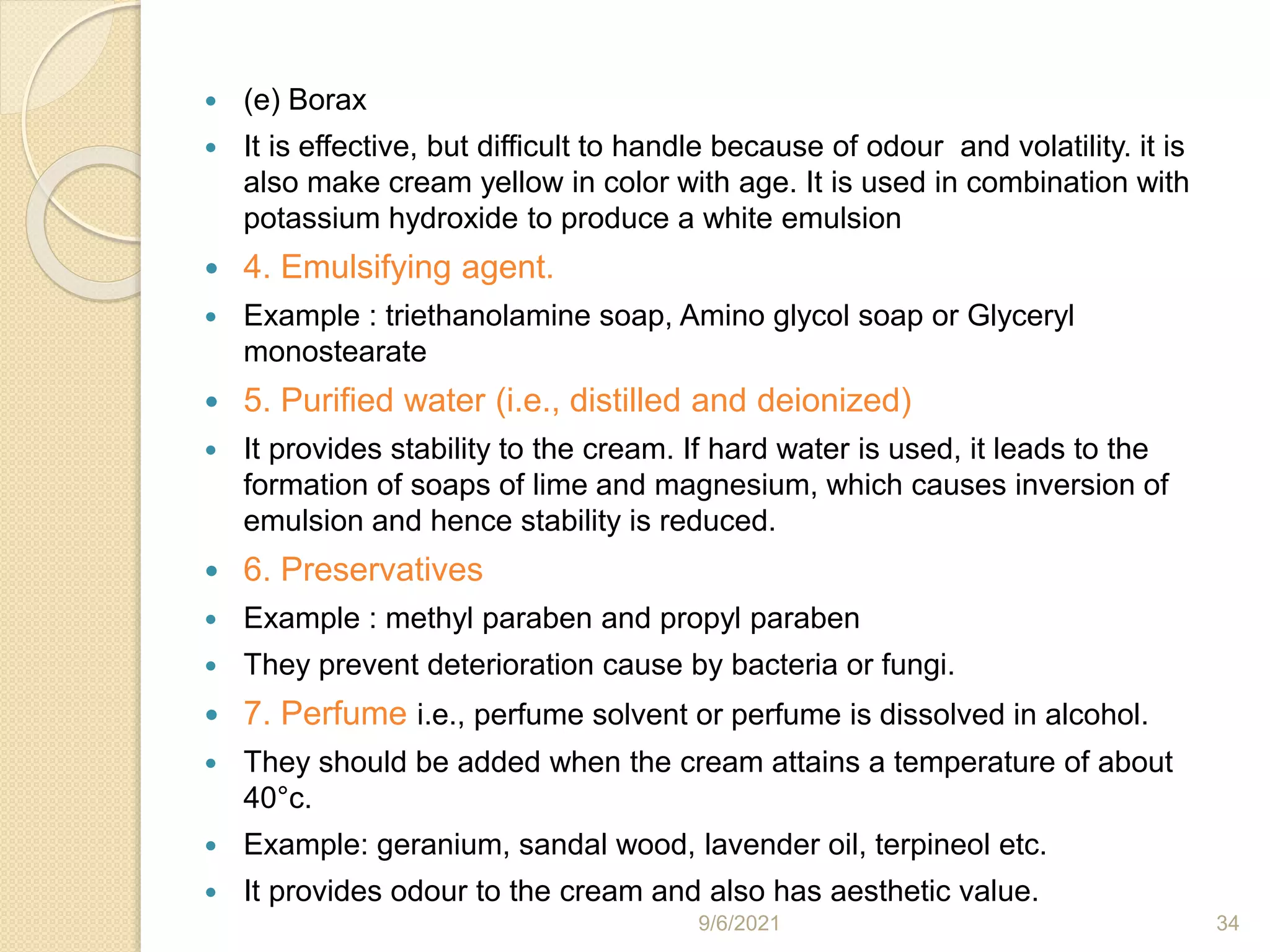  (e) Borax
 It is effective, but difficult to handle because of odour and volatility. it is
also make cream yellow in color with age. It is used in combination with
potassium hydroxide to produce a white emulsion
 4. Emulsifying agent.
 Example : triethanolamine soap, Amino glycol soap or Glyceryl
monostearate
 5. Purified water (i.e., distilled and deionized)
 It provides stability to the cream. If hard water is used, it leads to the
formation of soaps of lime and magnesium, which causes inversion of
emulsion and hence stability is reduced.
 6. Preservatives
 Example : methyl paraben and propyl paraben
 They prevent deterioration cause by bacteria or fungi.
 7. Perfume i.e., perfume solvent or perfume is dissolved in alcohol.
 They should be added when the cream attains a temperature of about
40°c.
 Example: geranium, sandal wood, lavender oil, terpineol etc.
 It provides odour to the cream and also has aesthetic value.
9/6/2021 34
 