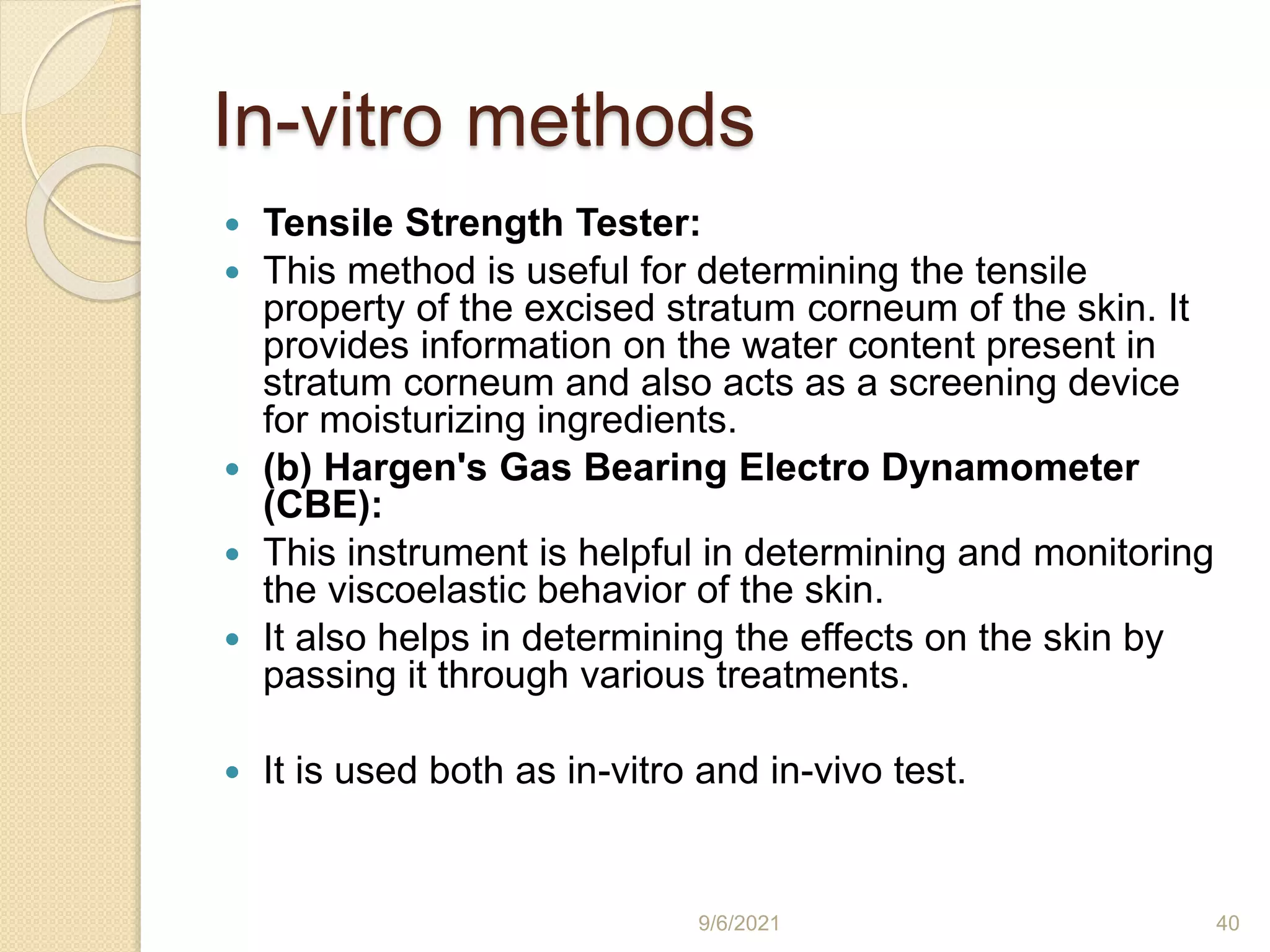 In-vitro methods
 Tensile Strength Tester:
 This method is useful for determining the tensile
property of the excised stratum corneum of the skin. It
provides information on the water content present in
stratum corneum and also acts as a screening device
for moisturizing ingredients.
 (b) Hargen's Gas Bearing Electro Dynamometer
(CBE):
 This instrument is helpful in determining and monitoring
the viscoelastic behavior of the skin.
 It also helps in determining the effects on the skin by
passing it through various treatments.
 It is used both as in-vitro and in-vivo test.
9/6/2021 40
 
