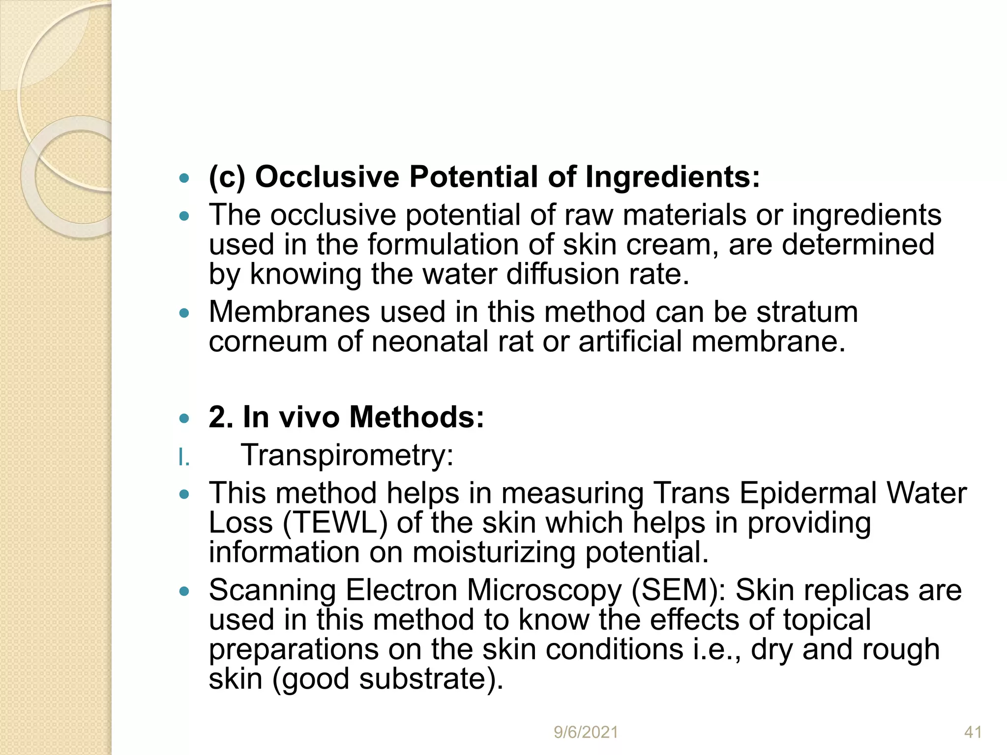  (c) Occlusive Potential of Ingredients:
 The occlusive potential of raw materials or ingredients
used in the formulation of skin cream, are determined
by knowing the water diffusion rate.
 Membranes used in this method can be stratum
corneum of neonatal rat or artificial membrane.
 2. In vivo Methods:
I. Transpirometry:
 This method helps in measuring Trans Epidermal Water
Loss (TEWL) of the skin which helps in providing
information on moisturizing potential.
 Scanning Electron Microscopy (SEM): Skin replicas are
used in this method to know the effects of topical
preparations on the skin conditions i.e., dry and rough
skin (good substrate).
9/6/2021 41
 