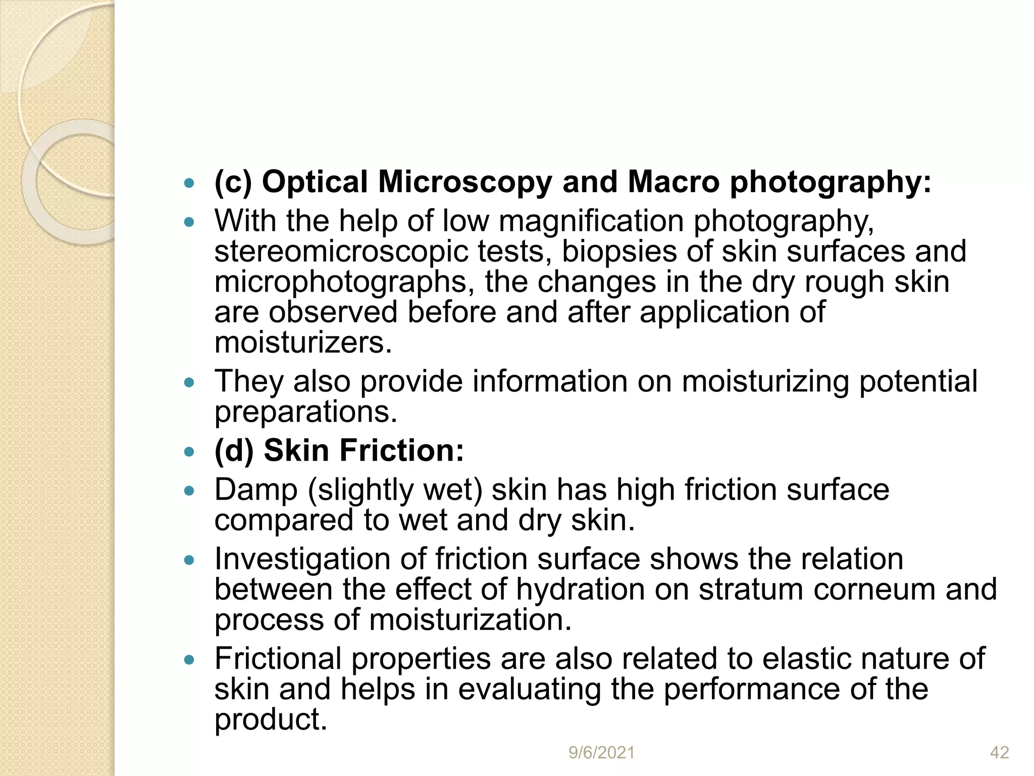  (c) Optical Microscopy and Macro photography:
 With the help of low magnification photography,
stereomicroscopic tests, biopsies of skin surfaces and
microphotographs, the changes in the dry rough skin
are observed before and after application of
moisturizers.
 They also provide information on moisturizing potential
preparations.
 (d) Skin Friction:
 Damp (slightly wet) skin has high friction surface
compared to wet and dry skin.
 Investigation of friction surface shows the relation
between the effect of hydration on stratum corneum and
process of moisturization.
 Frictional properties are also related to elastic nature of
skin and helps in evaluating the performance of the
product.
9/6/2021 42
 