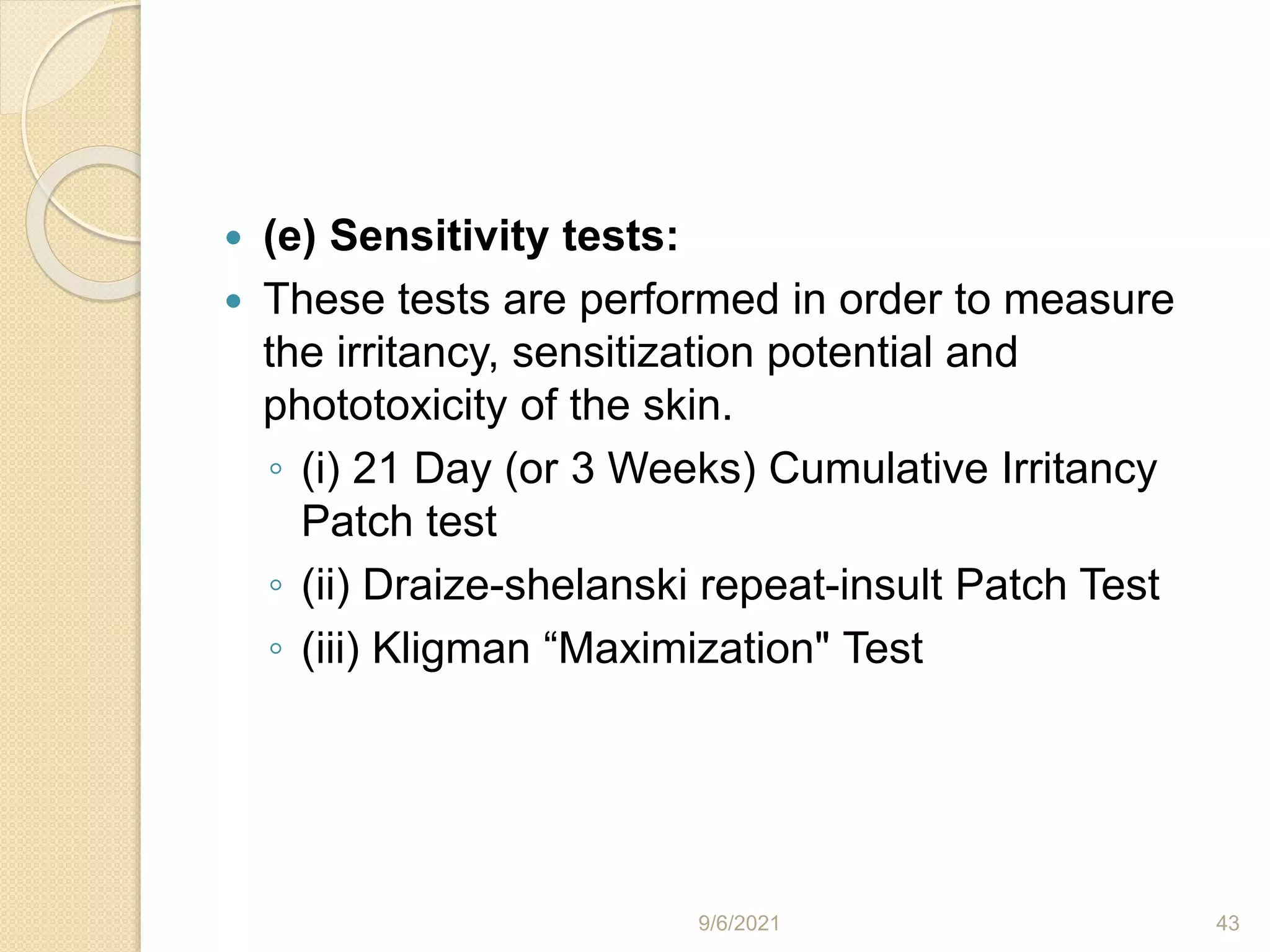  (e) Sensitivity tests:
 These tests are performed in order to measure
the irritancy, sensitization potential and
phototoxicity of the skin.
◦ (i) 21 Day (or 3 Weeks) Cumulative Irritancy
Patch test
◦ (ii) Draize-shelanski repeat-insult Patch Test
◦ (iii) Kligman “Maximization" Test
9/6/2021 43
 
