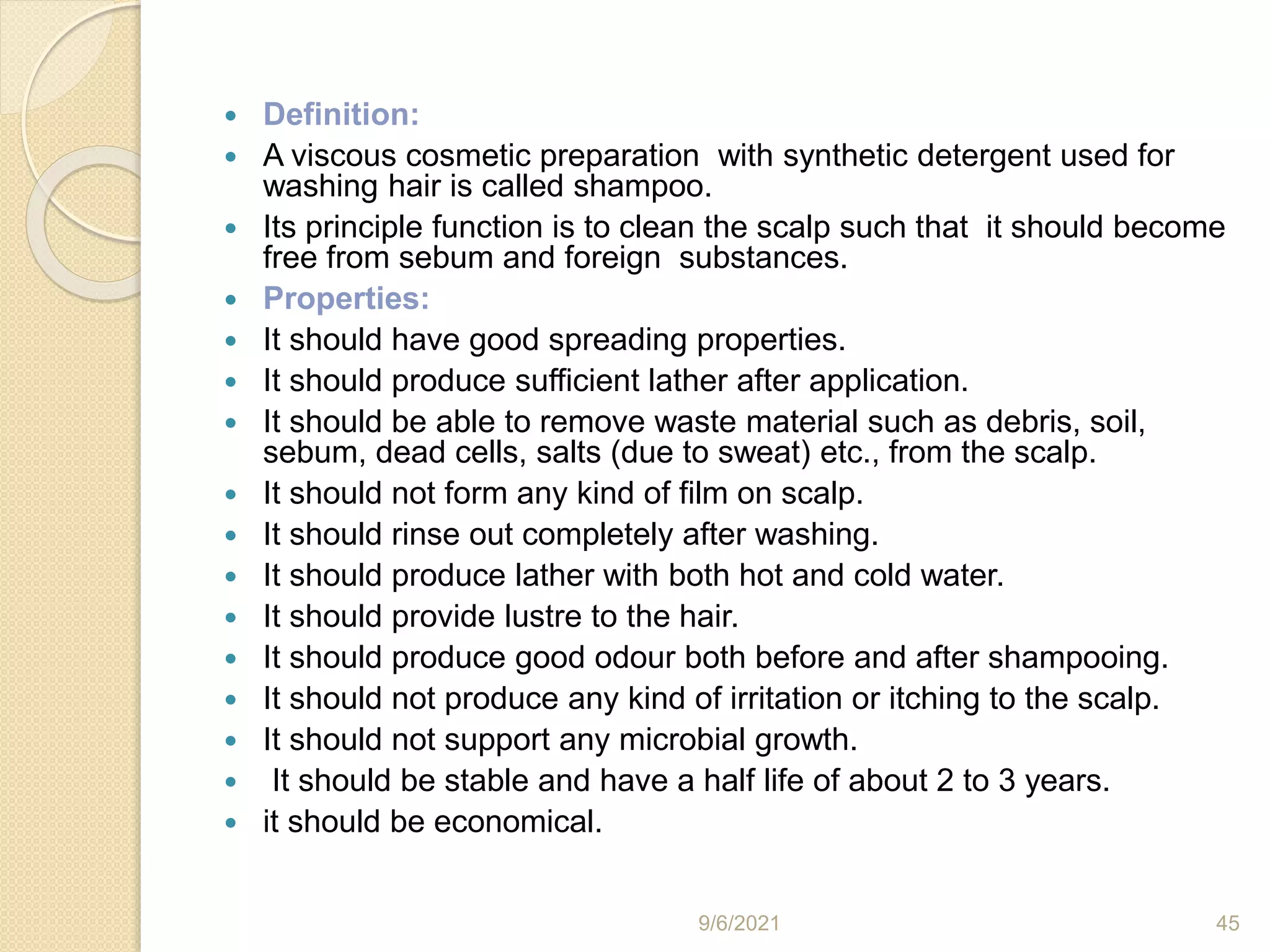  Definition:
 A viscous cosmetic preparation with synthetic detergent used for
washing hair is called shampoo.
 Its principle function is to clean the scalp such that it should become
free from sebum and foreign substances.
 Properties:
 It should have good spreading properties.
 It should produce sufficient lather after application.
 It should be able to remove waste material such as debris, soil,
sebum, dead cells, salts (due to sweat) etc., from the scalp.
 It should not form any kind of film on scalp.
 It should rinse out completely after washing.
 It should produce lather with both hot and cold water.
 It should provide lustre to the hair.
 It should produce good odour both before and after shampooing.
 It should not produce any kind of irritation or itching to the scalp.
 It should not support any microbial growth.
 It should be stable and have a half life of about 2 to 3 years.
 it should be economical.
9/6/2021 45
 