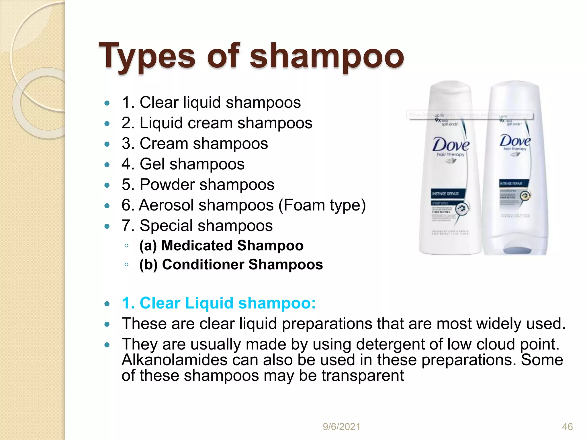 Types of shampoo
 1. Clear liquid shampoos
 2. Liquid cream shampoos
 3. Cream shampoos
 4. Gel shampoos
 5. Powder shampoos
 6. Aerosol shampoos (Foam type)
 7. Special shampoos
◦ (a) Medicated Shampoo
◦ (b) Conditioner Shampoos
 1. Clear Liquid shampoo:
 These are clear liquid preparations that are most widely used.
 They are usually made by using detergent of low cloud point.
Alkanolamides can also be used in these preparations. Some
of these shampoos may be transparent
9/6/2021 46
 