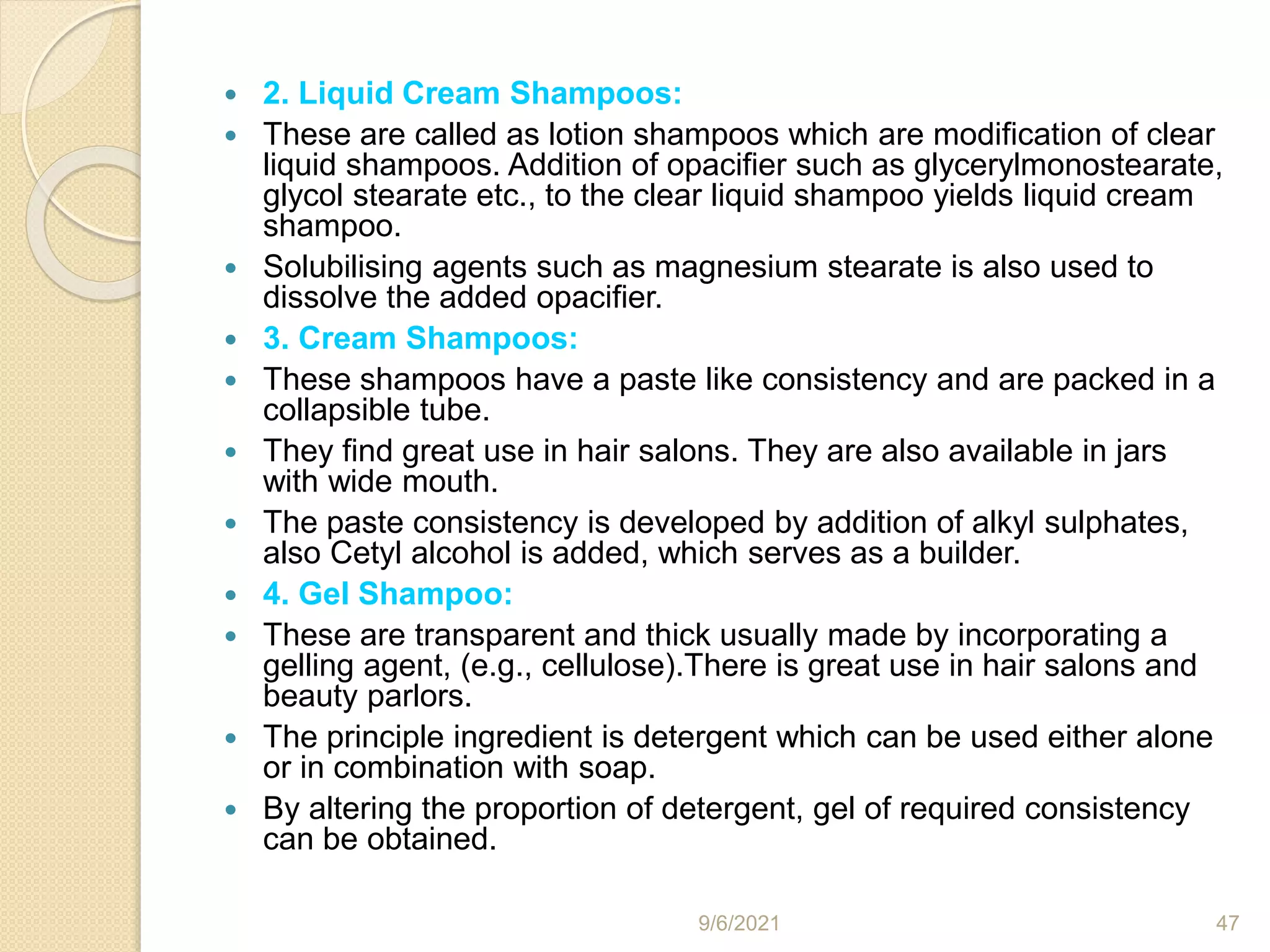  2. Liquid Cream Shampoos:
 These are called as lotion shampoos which are modification of clear
liquid shampoos. Addition of opacifier such as glycerylmonostearate,
glycol stearate etc., to the clear liquid shampoo yields liquid cream
shampoo.
 Solubilising agents such as magnesium stearate is also used to
dissolve the added opacifier.
 3. Cream Shampoos:
 These shampoos have a paste like consistency and are packed in a
collapsible tube.
 They find great use in hair salons. They are also available in jars
with wide mouth.
 The paste consistency is developed by addition of alkyl sulphates,
also Cetyl alcohol is added, which serves as a builder.
 4. Gel Shampoo:
 These are transparent and thick usually made by incorporating a
gelling agent, (e.g., cellulose).There is great use in hair salons and
beauty parlors.
 The principle ingredient is detergent which can be used either alone
or in combination with soap.
 By altering the proportion of detergent, gel of required consistency
can be obtained.
9/6/2021 47
 