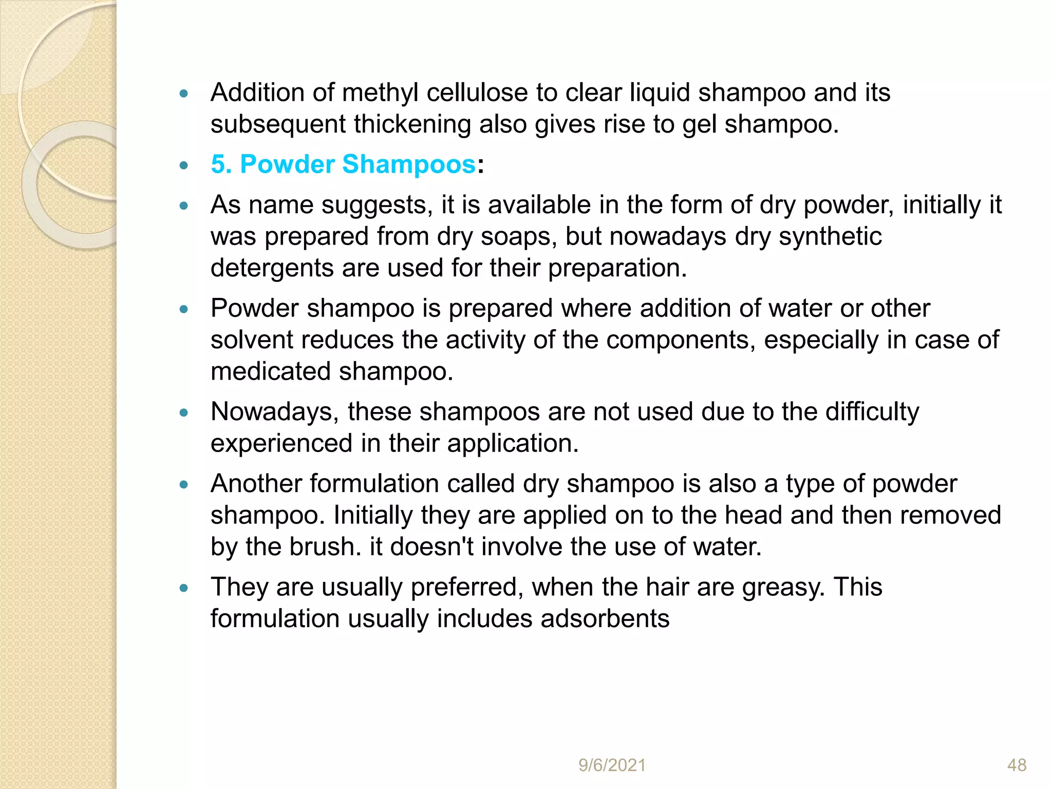  Addition of methyl cellulose to clear liquid shampoo and its
subsequent thickening also gives rise to gel shampoo.
 5. Powder Shampoos:
 As name suggests, it is available in the form of dry powder, initially it
was prepared from dry soaps, but nowadays dry synthetic
detergents are used for their preparation.
 Powder shampoo is prepared where addition of water or other
solvent reduces the activity of the components, especially in case of
medicated shampoo.
 Nowadays, these shampoos are not used due to the difficulty
experienced in their application.
 Another formulation called dry shampoo is also a type of powder
shampoo. Initially they are applied on to the head and then removed
by the brush. it doesn't involve the use of water.
 They are usually preferred, when the hair are greasy. This
formulation usually includes adsorbents
9/6/2021 48
 