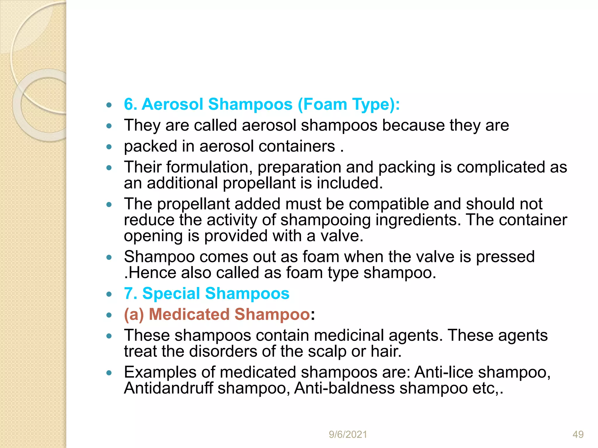  6. Aerosol Shampoos (Foam Type):
 They are called aerosol shampoos because they are
 packed in aerosol containers .
 Their formulation, preparation and packing is complicated as
an additional propellant is included.
 The propellant added must be compatible and should not
reduce the activity of shampooing ingredients. The container
opening is provided with a valve.
 Shampoo comes out as foam when the valve is pressed
.Hence also called as foam type shampoo.
 7. Special Shampoos
 (a) Medicated Shampoo:
 These shampoos contain medicinal agents. These agents
treat the disorders of the scalp or hair.
 Examples of medicated shampoos are: Anti-lice shampoo,
Antidandruff shampoo, Anti-baldness shampoo etc,.
9/6/2021 49
 