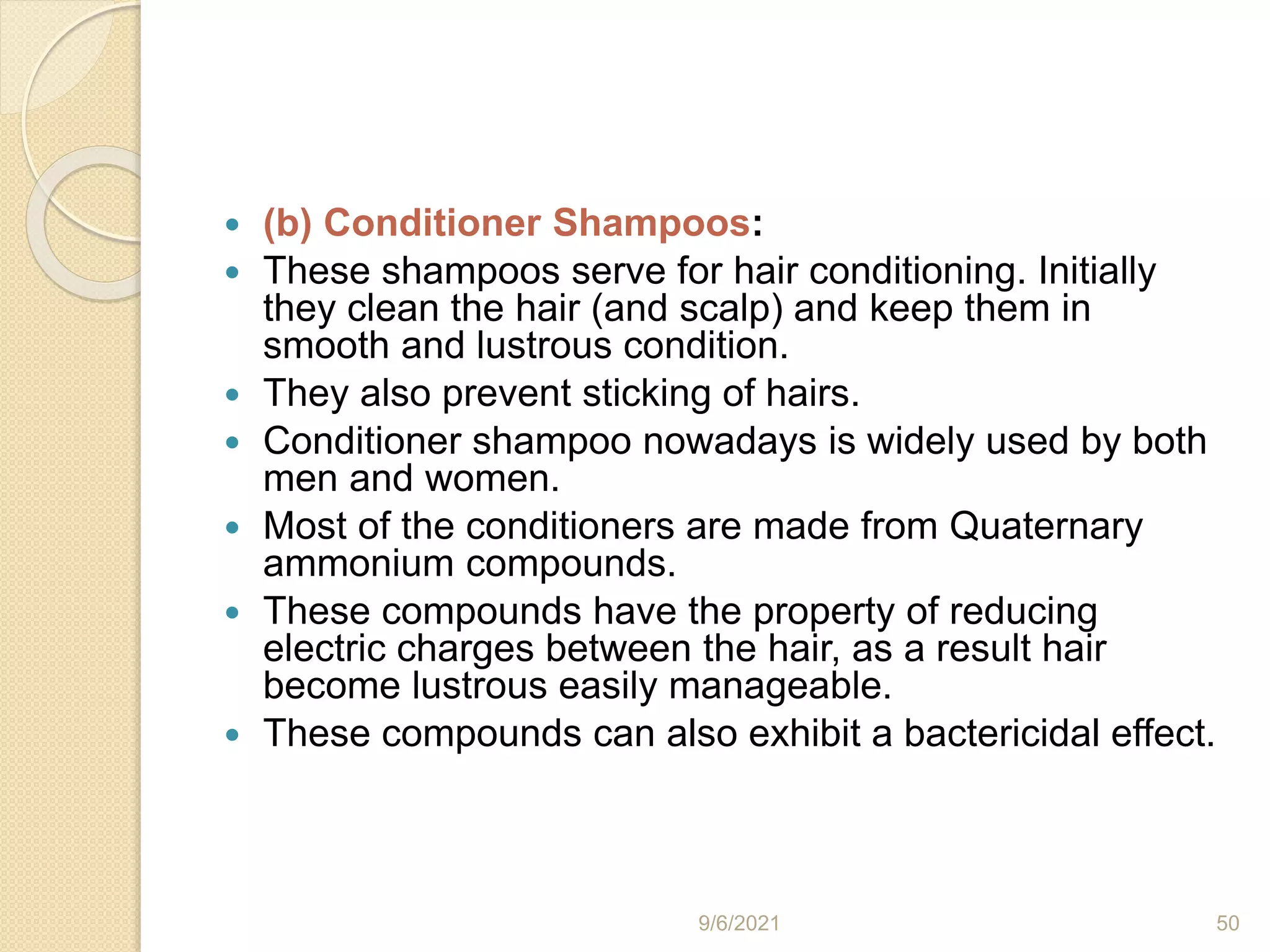  (b) Conditioner Shampoos:
 These shampoos serve for hair conditioning. Initially
they clean the hair (and scalp) and keep them in
smooth and lustrous condition.
 They also prevent sticking of hairs.
 Conditioner shampoo nowadays is widely used by both
men and women.
 Most of the conditioners are made from Quaternary
ammonium compounds.
 These compounds have the property of reducing
electric charges between the hair, as a result hair
become lustrous easily manageable.
 These compounds can also exhibit a bactericidal effect.
9/6/2021 50
 