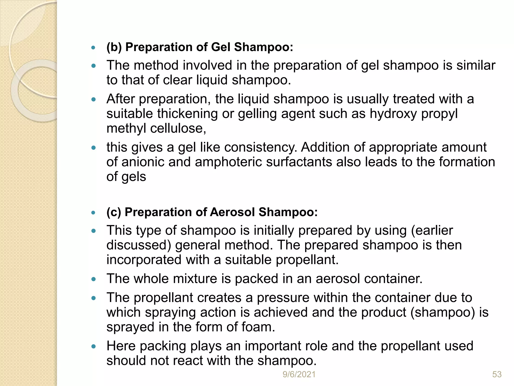  (b) Preparation of Gel Shampoo:
 The method involved in the preparation of gel shampoo is similar
to that of clear liquid shampoo.
 After preparation, the liquid shampoo is usually treated with a
suitable thickening or gelling agent such as hydroxy propyl
methyl cellulose,
 this gives a gel like consistency. Addition of appropriate amount
of anionic and amphoteric surfactants also leads to the formation
of gels
 (c) Preparation of Aerosol Shampoo:
 This type of shampoo is initially prepared by using (earlier
discussed) general method. The prepared shampoo is then
incorporated with a suitable propellant.
 The whole mixture is packed in an aerosol container.
 The propellant creates a pressure within the container due to
which spraying action is achieved and the product (shampoo) is
sprayed in the form of foam.
 Here packing plays an important role and the propellant used
should not react with the shampoo.
9/6/2021 53
 