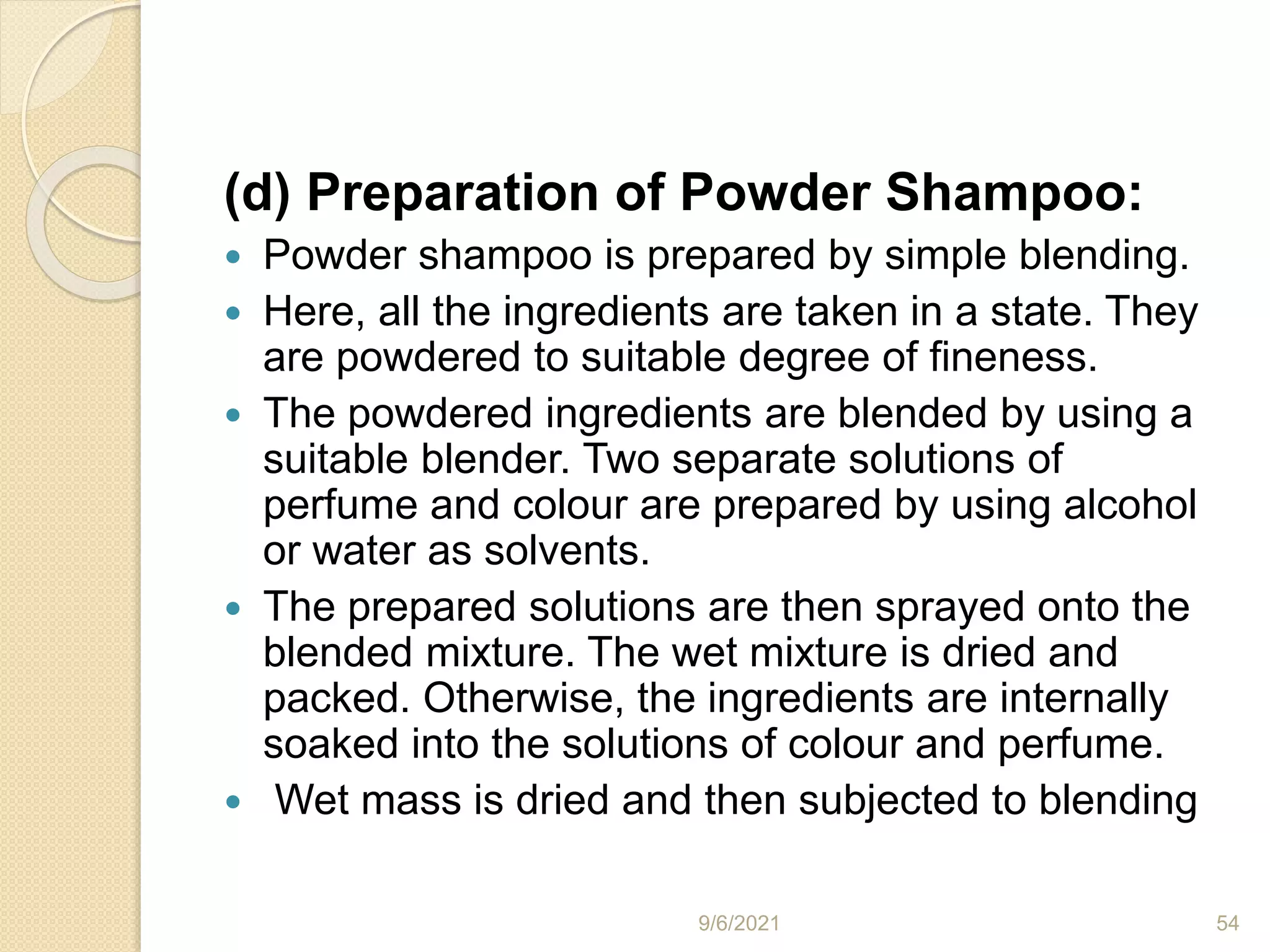 (d) Preparation of Powder Shampoo:
 Powder shampoo is prepared by simple blending.
 Here, all the ingredients are taken in a state. They
are powdered to suitable degree of fineness.
 The powdered ingredients are blended by using a
suitable blender. Two separate solutions of
perfume and colour are prepared by using alcohol
or water as solvents.
 The prepared solutions are then sprayed onto the
blended mixture. The wet mixture is dried and
packed. Otherwise, the ingredients are internally
soaked into the solutions of colour and perfume.
 Wet mass is dried and then subjected to blending
9/6/2021 54
 