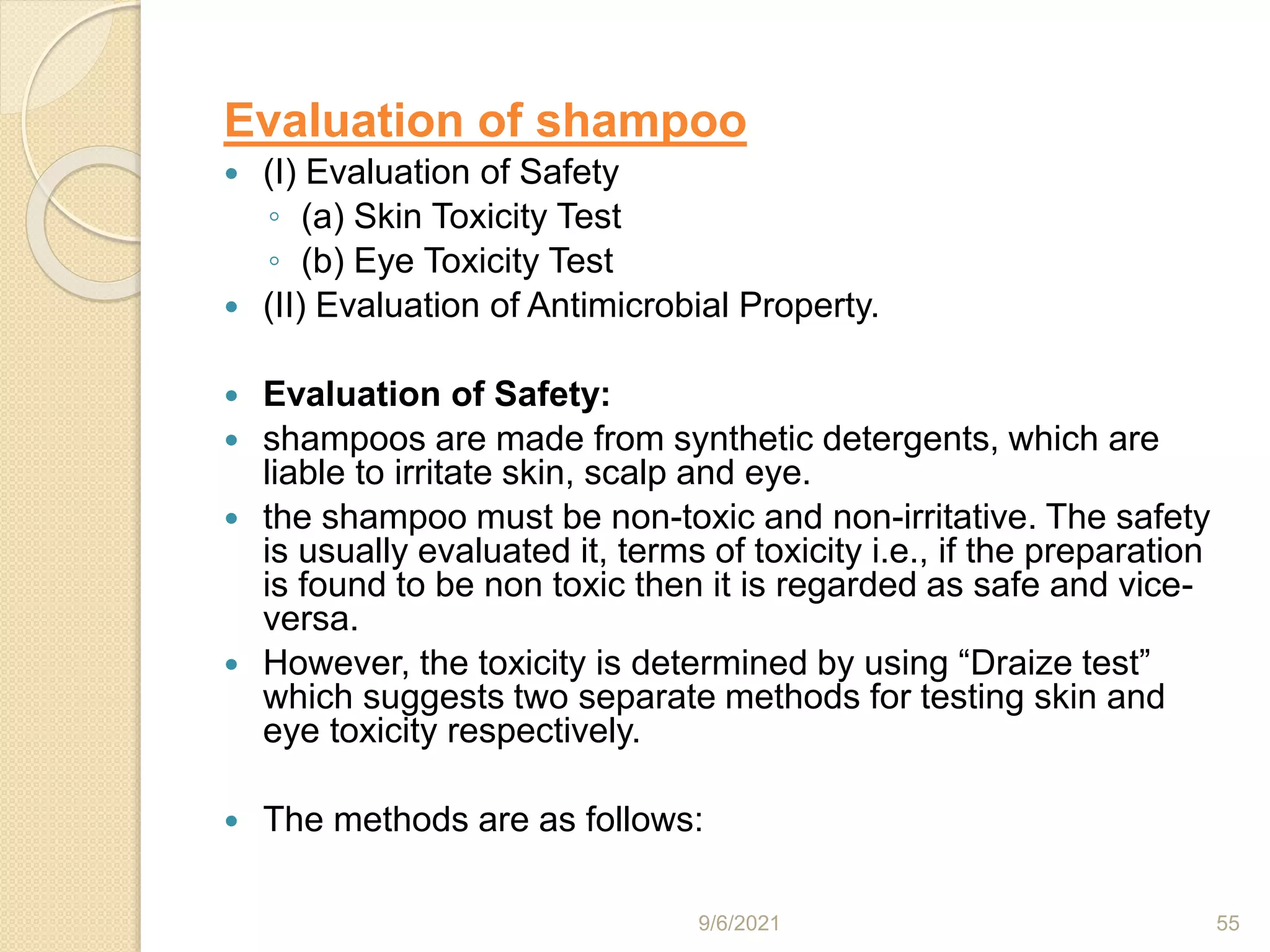 Evaluation of shampoo
 (I) Evaluation of Safety
◦ (a) Skin Toxicity Test
◦ (b) Eye Toxicity Test
 (II) Evaluation of Antimicrobial Property.
 Evaluation of Safety:
 shampoos are made from synthetic detergents, which are
liable to irritate skin, scalp and eye.
 the shampoo must be non-toxic and non-irritative. The safety
is usually evaluated it, terms of toxicity i.e., if the preparation
is found to be non toxic then it is regarded as safe and vice-
versa.
 However, the toxicity is determined by using “Draize test”
which suggests two separate methods for testing skin and
eye toxicity respectively.
 The methods are as follows:
9/6/2021 55
 