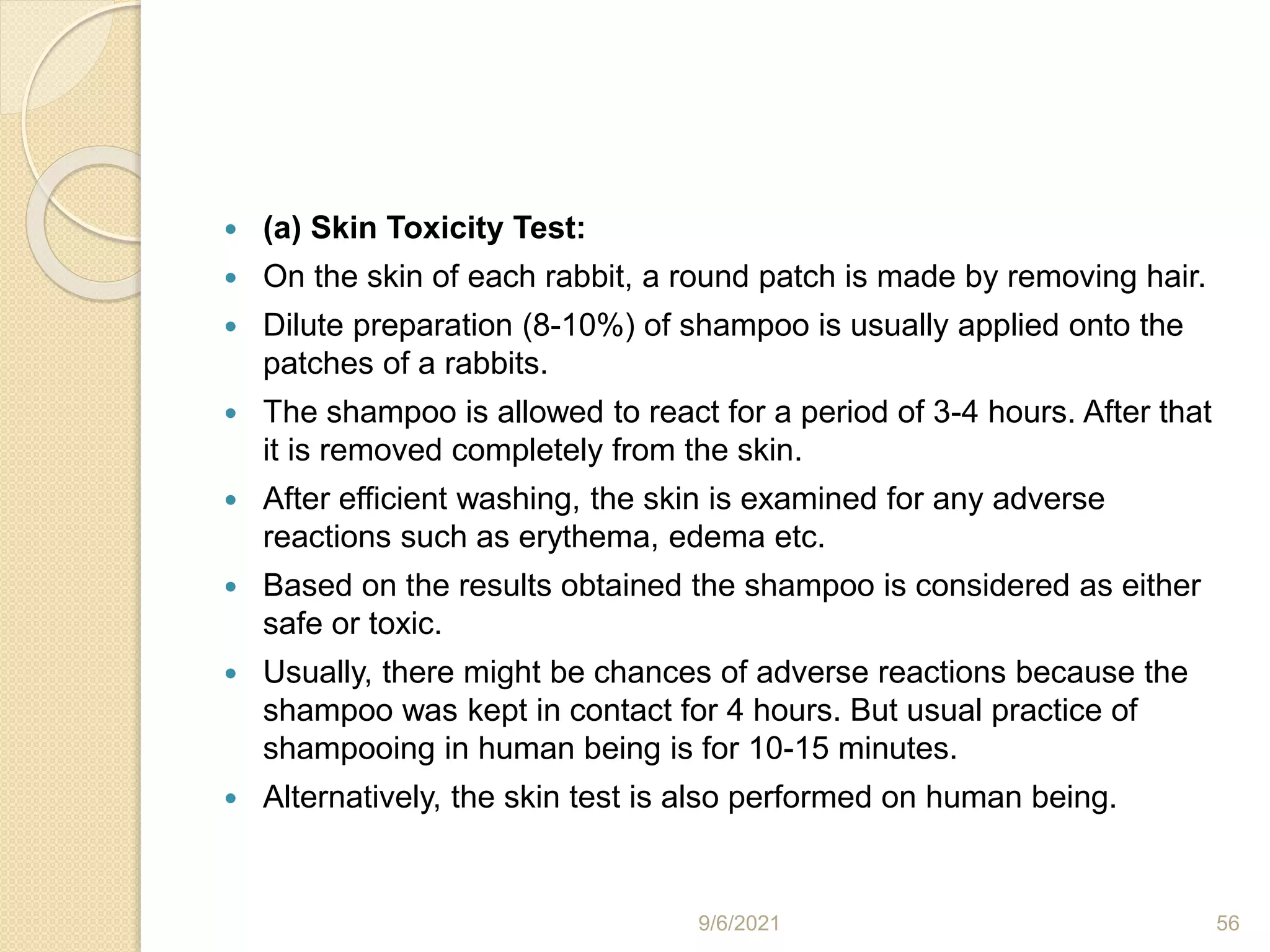  (a) Skin Toxicity Test:
 On the skin of each rabbit, a round patch is made by removing hair.
 Dilute preparation (8-10%) of shampoo is usually applied onto the
patches of a rabbits.
 The shampoo is allowed to react for a period of 3-4 hours. After that
it is removed completely from the skin.
 After efficient washing, the skin is examined for any adverse
reactions such as erythema, edema etc.
 Based on the results obtained the shampoo is considered as either
safe or toxic.
 Usually, there might be chances of adverse reactions because the
shampoo was kept in contact for 4 hours. But usual practice of
shampooing in human being is for 10-15 minutes.
 Alternatively, the skin test is also performed on human being.
9/6/2021 56
 