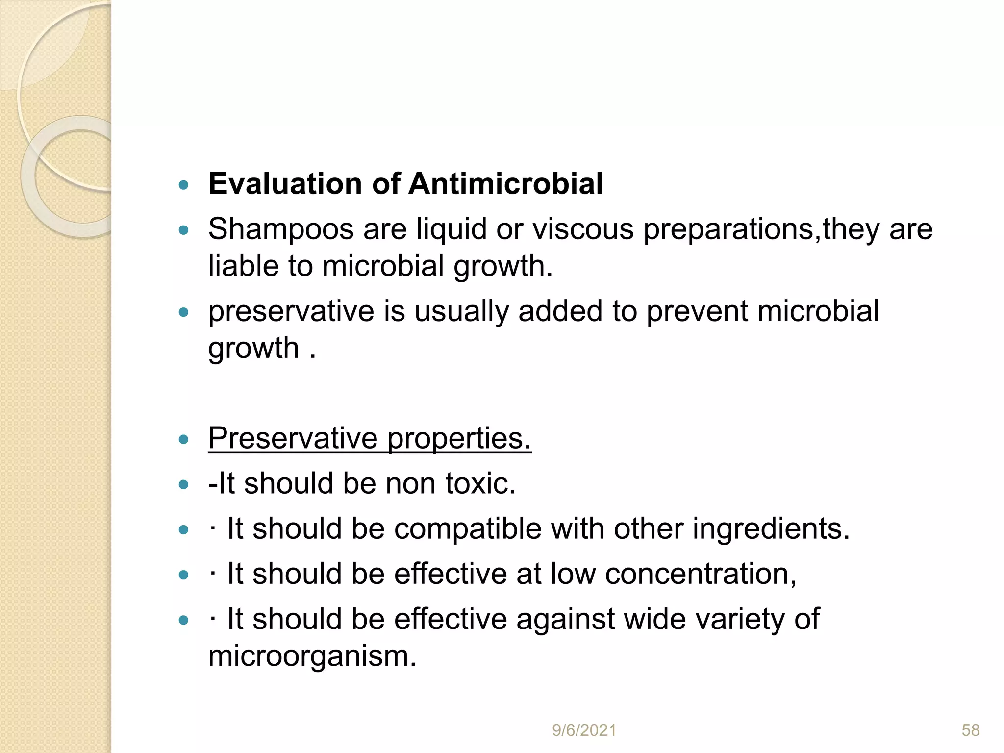  Evaluation of Antimicrobial
 Shampoos are liquid or viscous preparations,they are
liable to microbial growth.
 preservative is usually added to prevent microbial
growth .
 Preservative properties.
 -It should be non toxic.
 · It should be compatible with other ingredients.
 · It should be effective at low concentration,
 · It should be effective against wide variety of
microorganism.
9/6/2021 58
 
