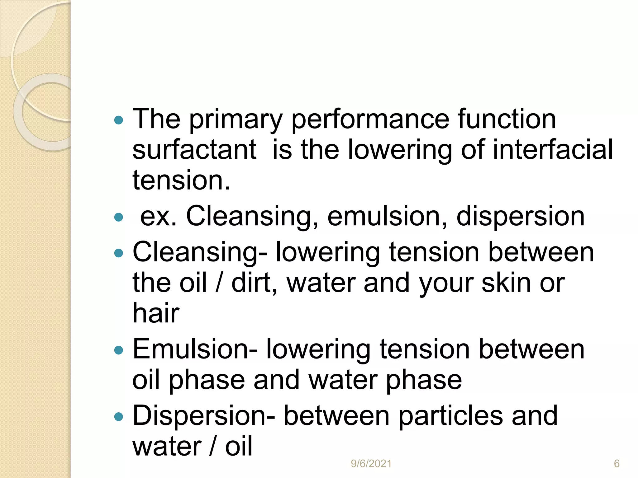  The primary performance function
surfactant is the lowering of interfacial
tension.
 ex. Cleansing, emulsion, dispersion
 Cleansing- lowering tension between
the oil / dirt, water and your skin or
hair
 Emulsion- lowering tension between
oil phase and water phase
 Dispersion- between particles and
water / oil 9/6/2021 6
 
