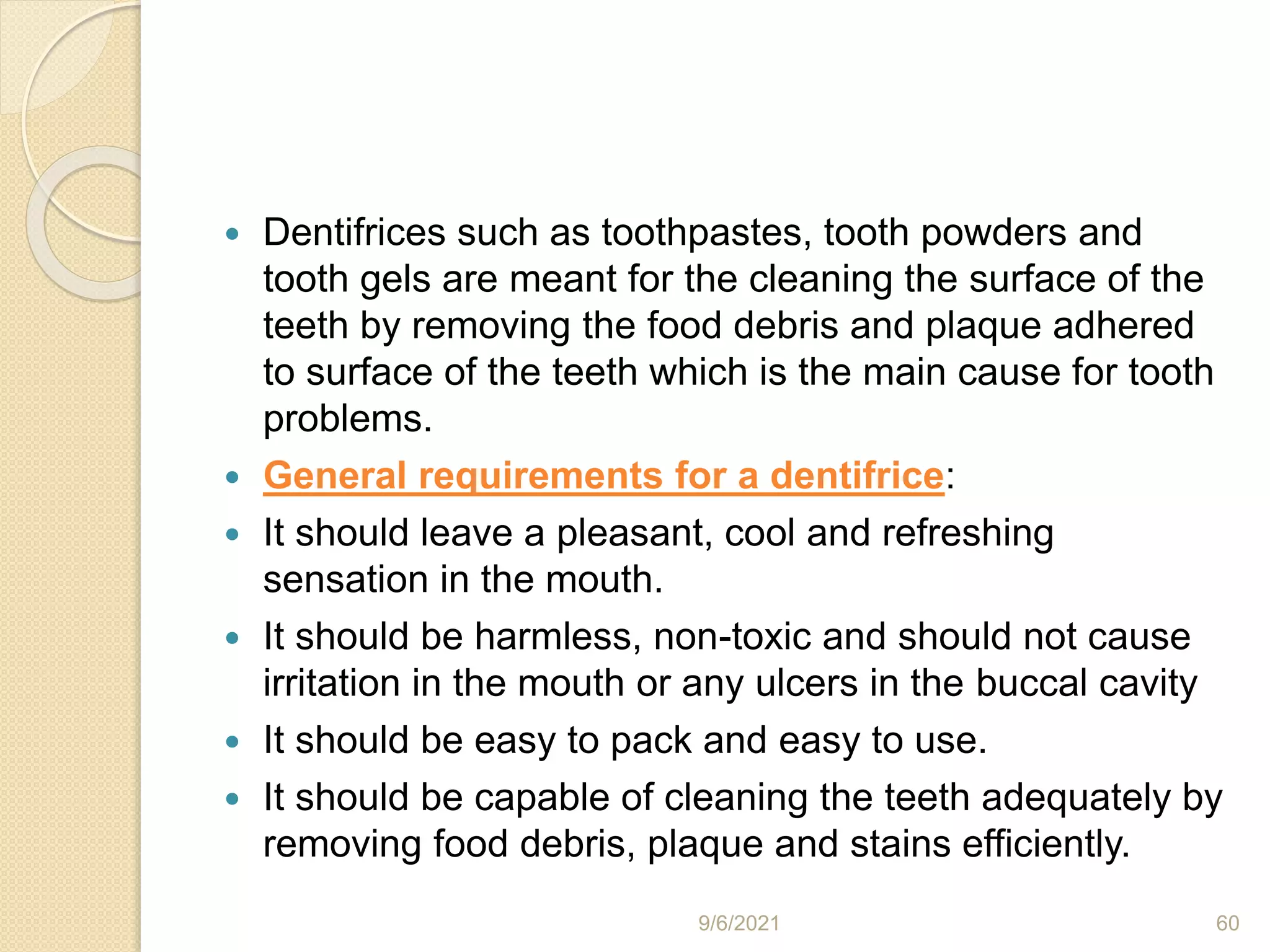  Dentifrices such as toothpastes, tooth powders and
tooth gels are meant for the cleaning the surface of the
teeth by removing the food debris and plaque adhered
to surface of the teeth which is the main cause for tooth
problems.
 General requirements for a dentifrice:
 It should leave a pleasant, cool and refreshing
sensation in the mouth.
 It should be harmless, non-toxic and should not cause
irritation in the mouth or any ulcers in the buccal cavity
 It should be easy to pack and easy to use.
 It should be capable of cleaning the teeth adequately by
removing food debris, plaque and stains efficiently.
9/6/2021 60
 