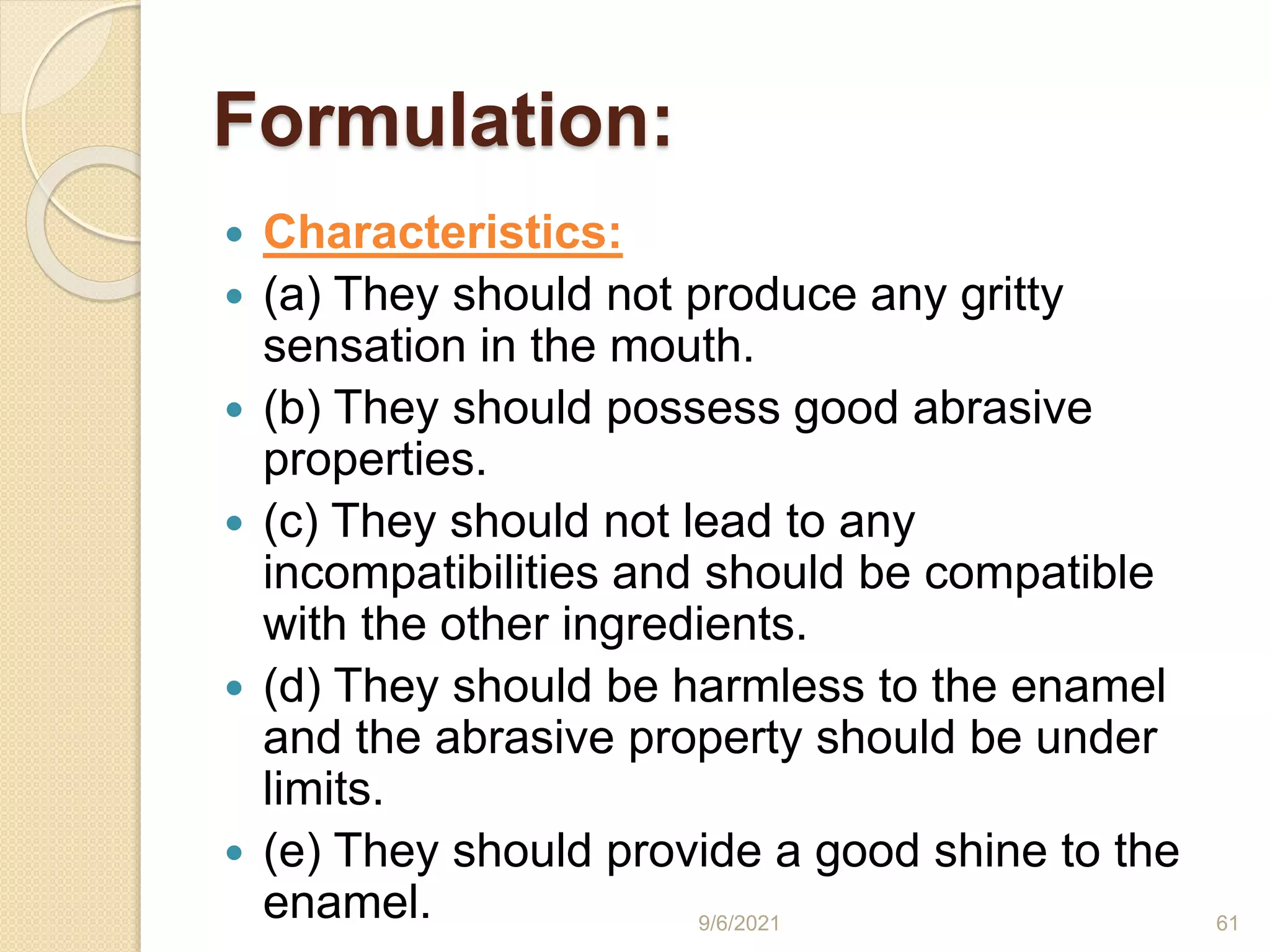 Formulation:
 Characteristics:
 (a) They should not produce any gritty
sensation in the mouth.
 (b) They should possess good abrasive
properties.
 (c) They should not lead to any
incompatibilities and should be compatible
with the other ingredients.
 (d) They should be harmless to the enamel
and the abrasive property should be under
limits.
 (e) They should provide a good shine to the
enamel. 9/6/2021 61
 