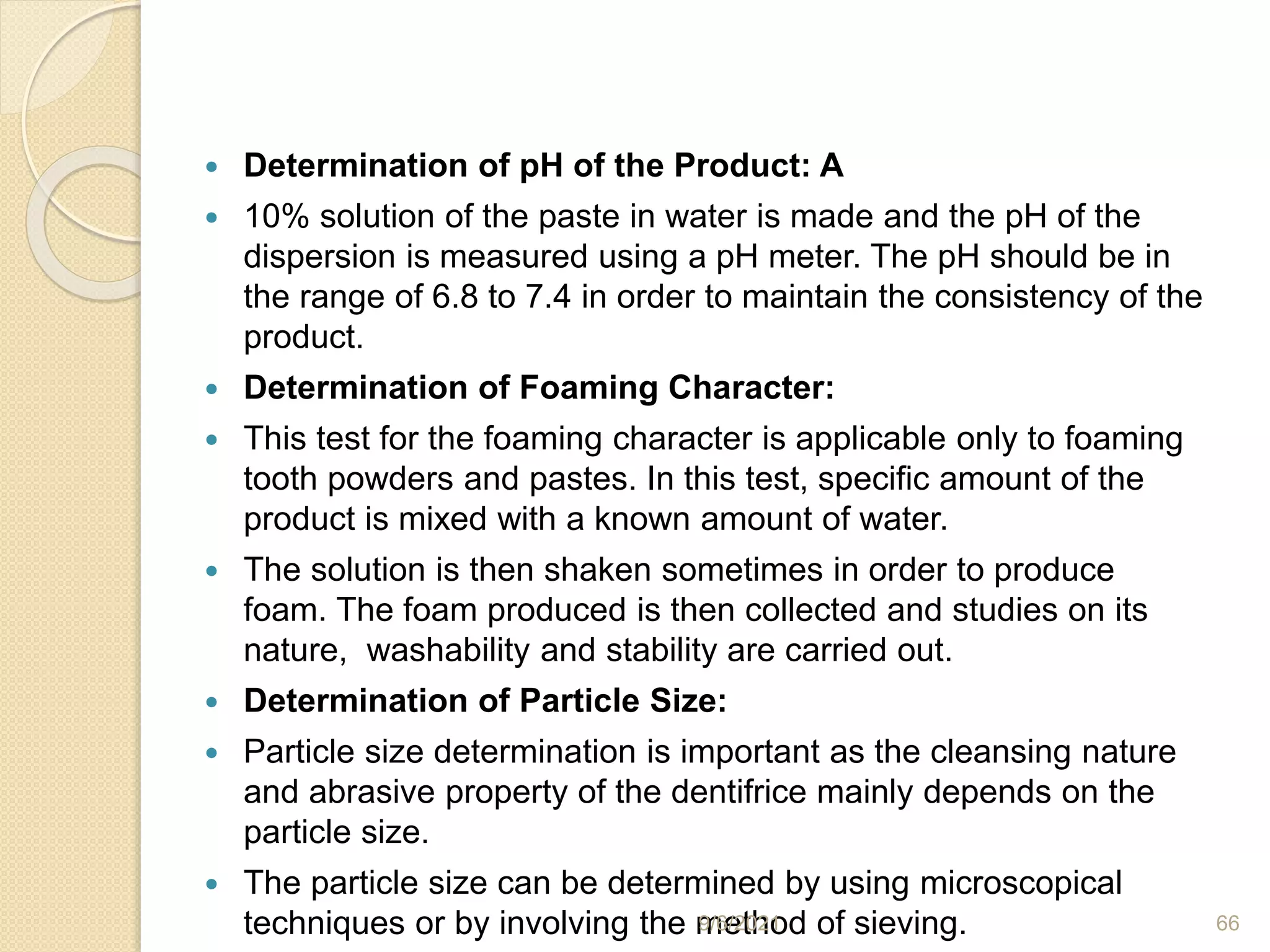  Determination of pH of the Product: A
 10% solution of the paste in water is made and the pH of the
dispersion is measured using a pH meter. The pH should be in
the range of 6.8 to 7.4 in order to maintain the consistency of the
product.
 Determination of Foaming Character:
 This test for the foaming character is applicable only to foaming
tooth powders and pastes. In this test, specific amount of the
product is mixed with a known amount of water.
 The solution is then shaken sometimes in order to produce
foam. The foam produced is then collected and studies on its
nature, washability and stability are carried out.
 Determination of Particle Size:
 Particle size determination is important as the cleansing nature
and abrasive property of the dentifrice mainly depends on the
particle size.
 The particle size can be determined by using microscopical
techniques or by involving the method of sieving.
9/6/2021 66
 
