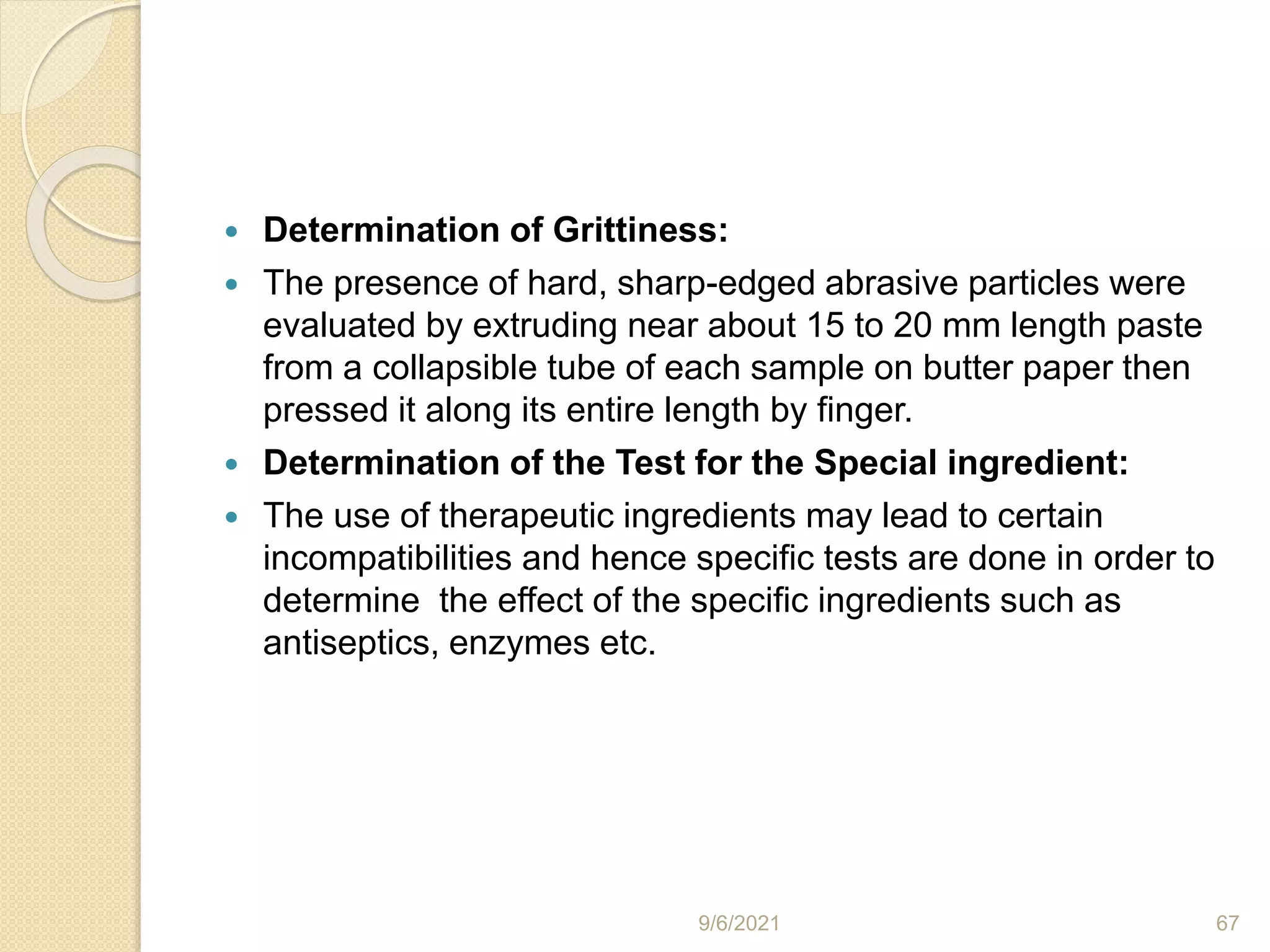  Determination of Grittiness:
 The presence of hard, sharp-edged abrasive particles were
evaluated by extruding near about 15 to 20 mm length paste
from a collapsible tube of each sample on butter paper then
pressed it along its entire length by finger.
 Determination of the Test for the Special ingredient:
 The use of therapeutic ingredients may lead to certain
incompatibilities and hence specific tests are done in order to
determine the effect of the specific ingredients such as
antiseptics, enzymes etc.
9/6/2021 67
 