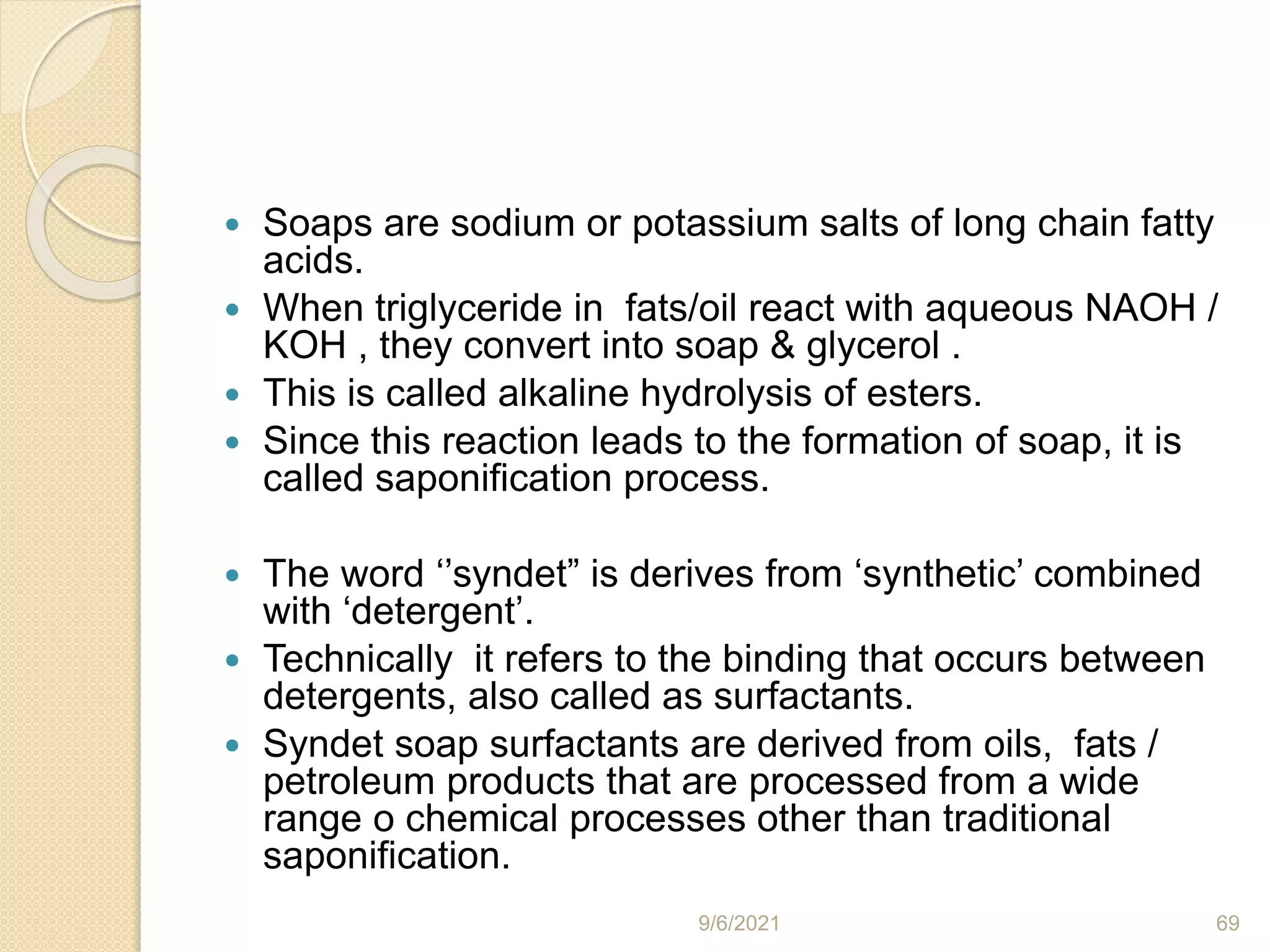  Soaps are sodium or potassium salts of long chain fatty
acids.
 When triglyceride in fats/oil react with aqueous NAOH /
KOH , they convert into soap & glycerol .
 This is called alkaline hydrolysis of esters.
 Since this reaction leads to the formation of soap, it is
called saponification process.
 The word ‘’syndet” is derives from ‘synthetic’ combined
with ‘detergent’.
 Technically it refers to the binding that occurs between
detergents, also called as surfactants.
 Syndet soap surfactants are derived from oils, fats /
petroleum products that are processed from a wide
range o chemical processes other than traditional
saponification.
9/6/2021 69
 