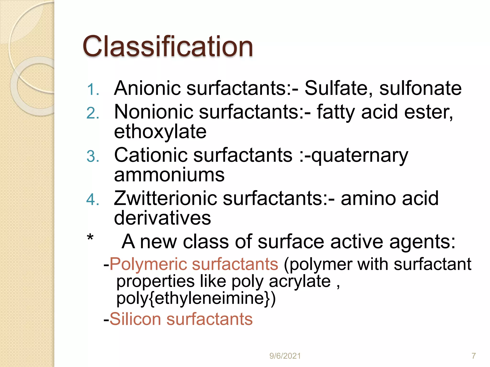 Classification
1. Anionic surfactants:- Sulfate, sulfonate
2. Nonionic surfactants:- fatty acid ester,
ethoxylate
3. Cationic surfactants :-quaternary
ammoniums
4. Zwitterionic surfactants:- amino acid
derivatives
* A new class of surface active agents:
-Polymeric surfactants (polymer with surfactant
properties like poly acrylate ,
poly{ethyleneimine})
-Silicon surfactants
9/6/2021 7
 