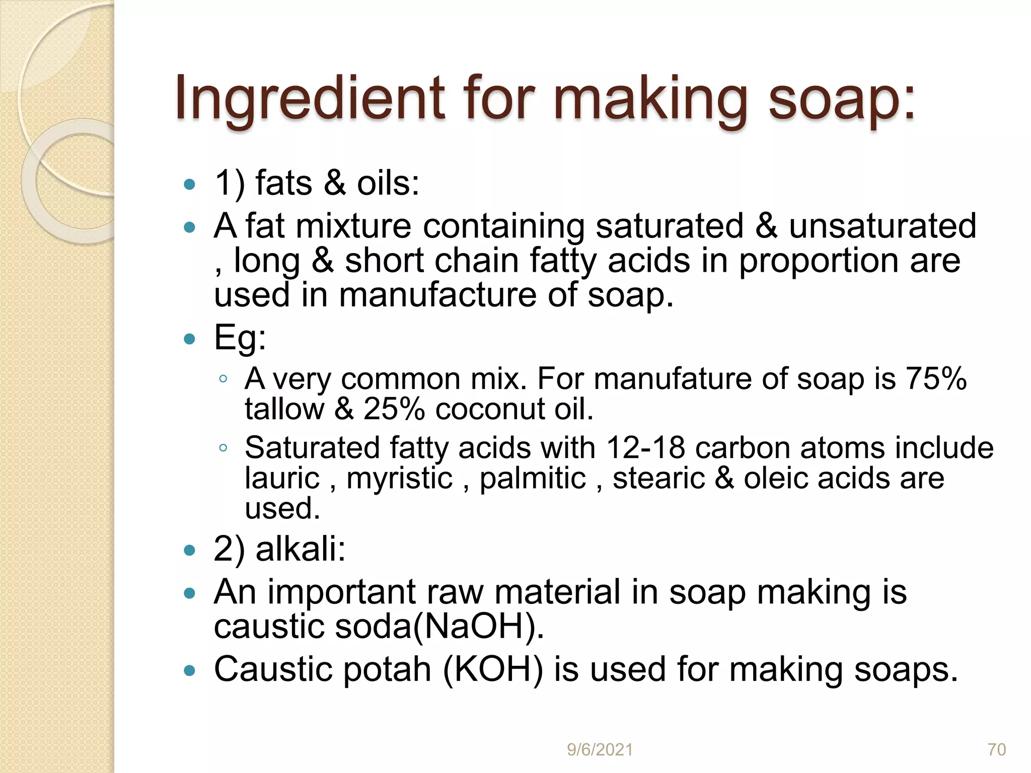 Ingredient for making soap:
 1) fats & oils:
 A fat mixture containing saturated & unsaturated
, long & short chain fatty acids in proportion are
used in manufacture of soap.
 Eg:
◦ A very common mix. For manufature of soap is 75%
tallow & 25% coconut oil.
◦ Saturated fatty acids with 12-18 carbon atoms include
lauric , myristic , palmitic , stearic & oleic acids are
used.
 2) alkali:
 An important raw material in soap making is
caustic soda(NaOH).
 Caustic potah (KOH) is used for making soaps.
9/6/2021 70
 