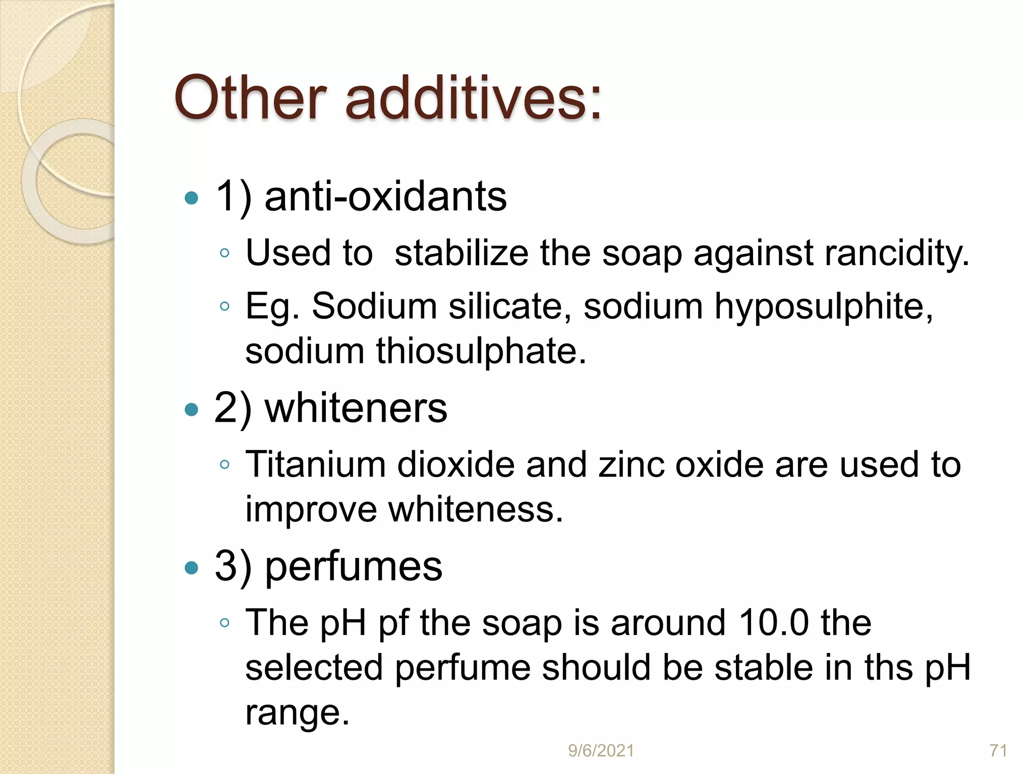 Other additives:
 1) anti-oxidants
◦ Used to stabilize the soap against rancidity.
◦ Eg. Sodium silicate, sodium hyposulphite,
sodium thiosulphate.
 2) whiteners
◦ Titanium dioxide and zinc oxide are used to
improve whiteness.
 3) perfumes
◦ The pH pf the soap is around 10.0 the
selected perfume should be stable in ths pH
range.
9/6/2021 71
 