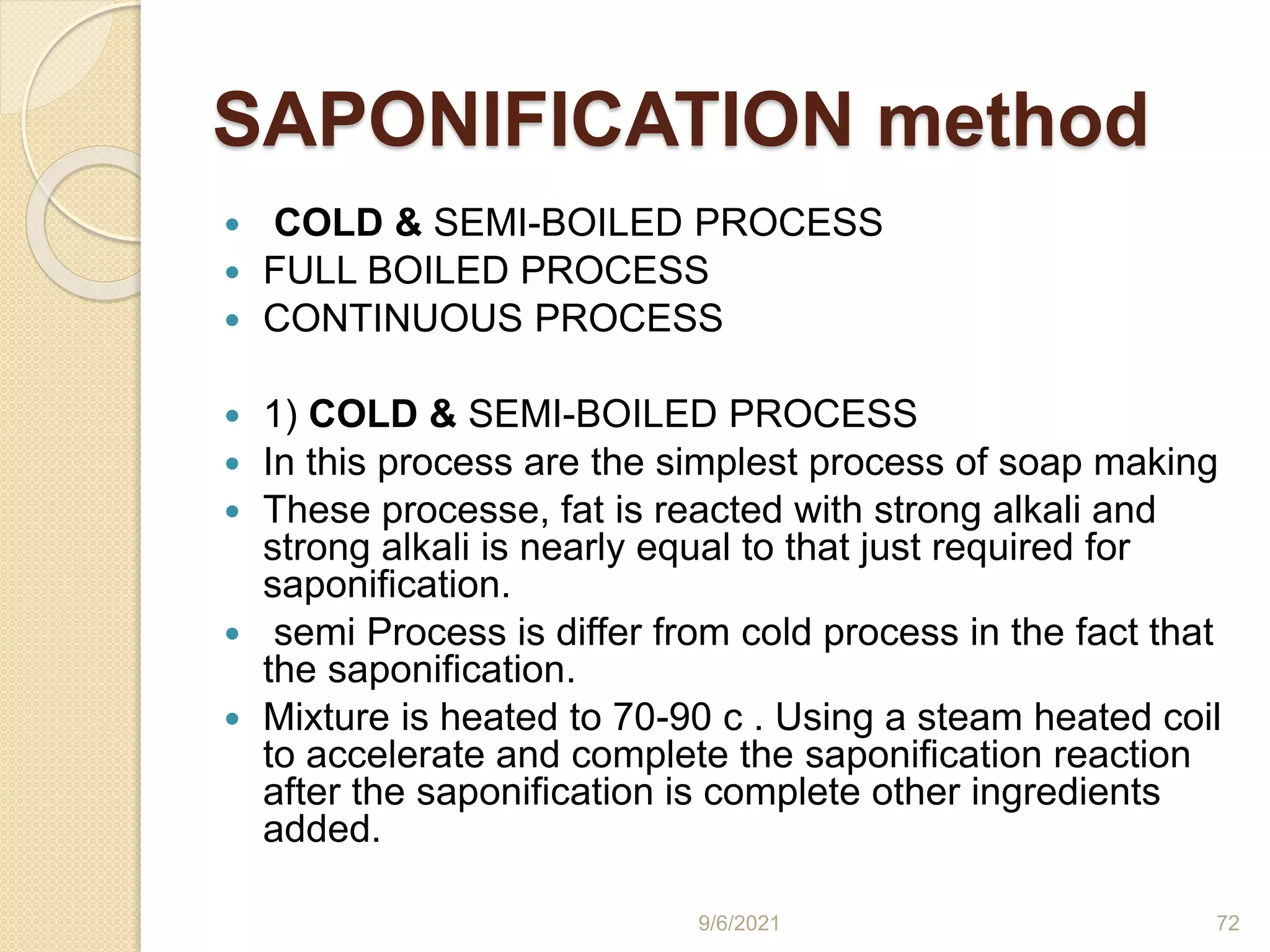 SAPONIFICATION method
 COLD & SEMI-BOILED PROCESS
 FULL BOILED PROCESS
 CONTINUOUS PROCESS
 1) COLD & SEMI-BOILED PROCESS
 In this process are the simplest process of soap making
 These processe, fat is reacted with strong alkali and
strong alkali is nearly equal to that just required for
saponification.
 semi Process is differ from cold process in the fact that
the saponification.
 Mixture is heated to 70-90 c . Using a steam heated coil
to accelerate and complete the saponification reaction
after the saponification is complete other ingredients
added.
9/6/2021 72
 
