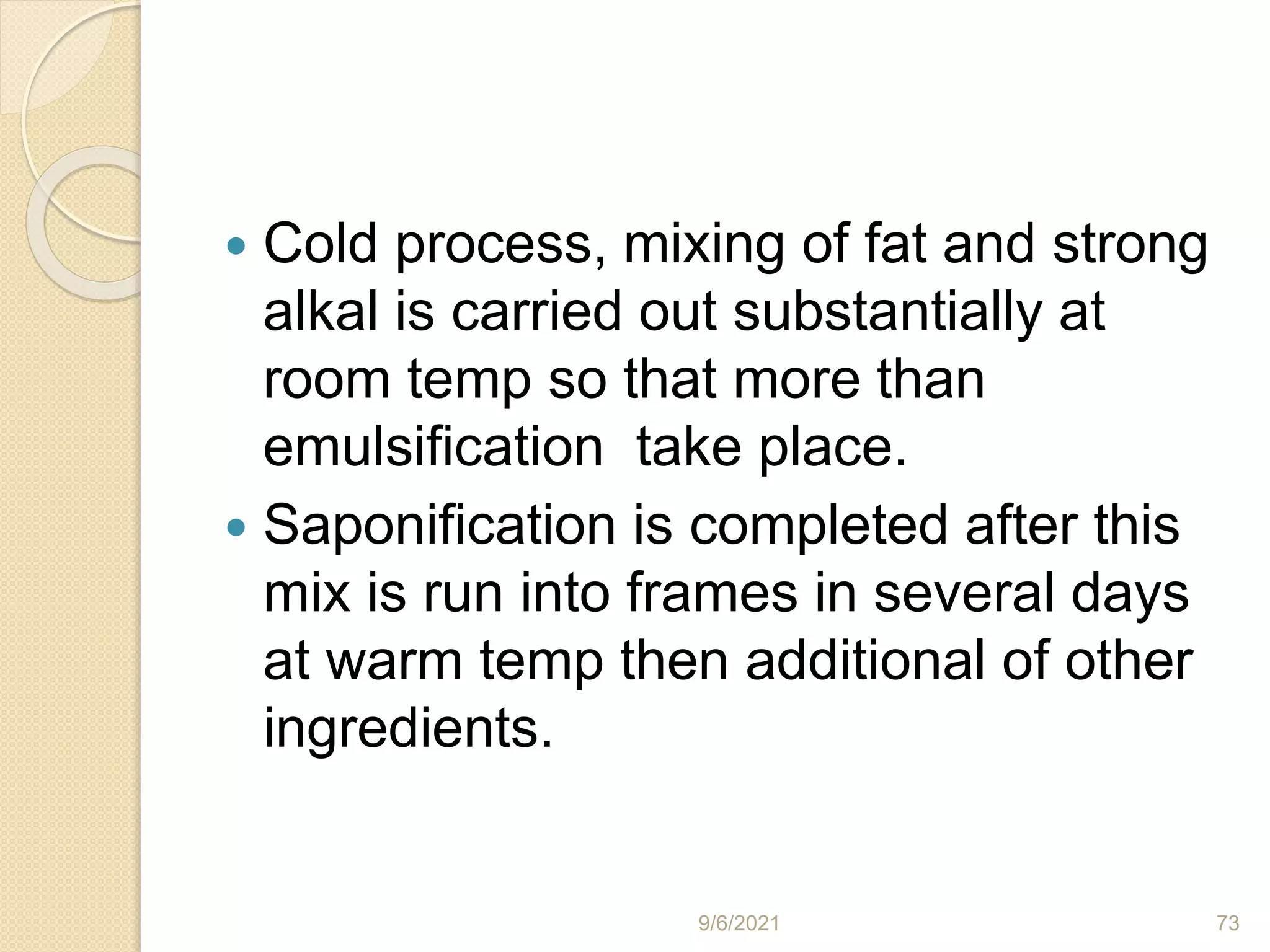  Cold process, mixing of fat and strong
alkal is carried out substantially at
room temp so that more than
emulsification take place.
 Saponification is completed after this
mix is run into frames in several days
at warm temp then additional of other
ingredients.
9/6/2021 73
 
