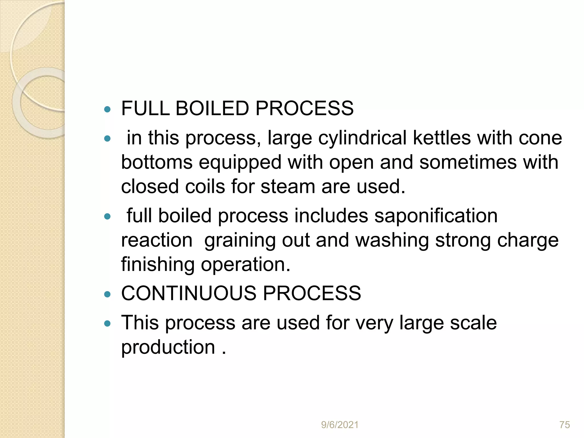  FULL BOILED PROCESS
 in this process, large cylindrical kettles with cone
bottoms equipped with open and sometimes with
closed coils for steam are used.
 full boiled process includes saponification
reaction graining out and washing strong charge
finishing operation.
 CONTINUOUS PROCESS
 This process are used for very large scale
production .
9/6/2021 75
 