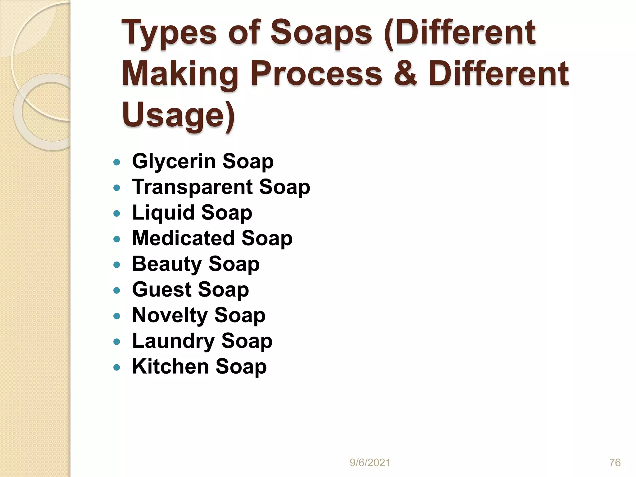 Types of Soaps (Different
Making Process & Different
Usage)
 Glycerin Soap
 Transparent Soap
 Liquid Soap
 Medicated Soap
 Beauty Soap
 Guest Soap
 Novelty Soap
 Laundry Soap
 Kitchen Soap
9/6/2021 76
 