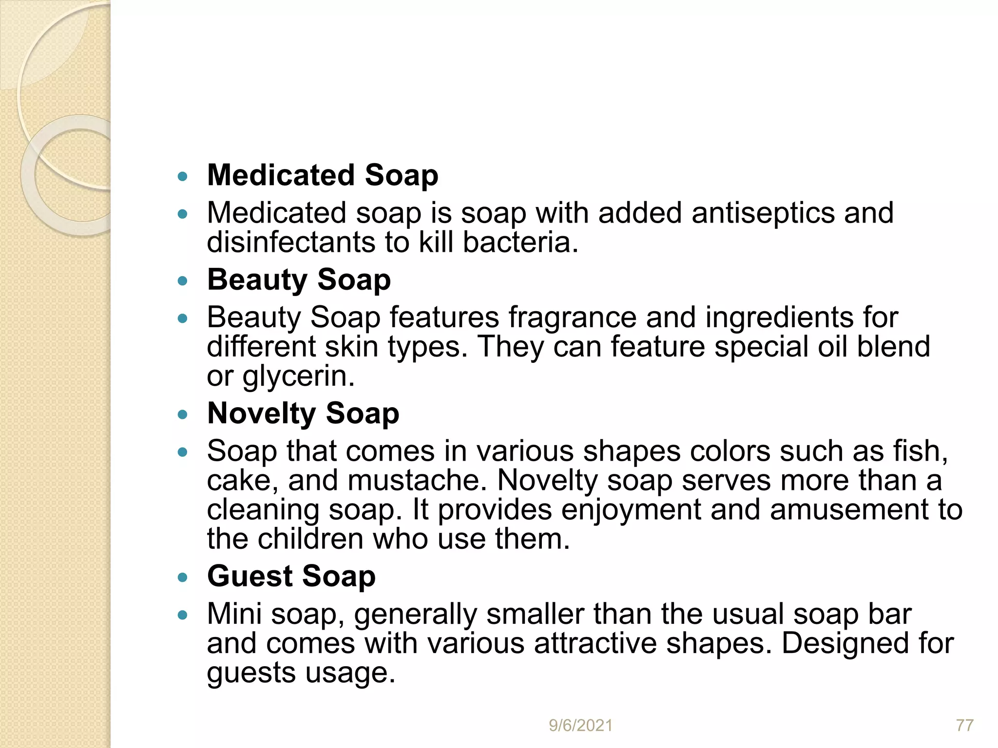  Medicated Soap
 Medicated soap is soap with added antiseptics and
disinfectants to kill bacteria.
 Beauty Soap
 Beauty Soap features fragrance and ingredients for
different skin types. They can feature special oil blend
or glycerin.
 Novelty Soap
 Soap that comes in various shapes colors such as fish,
cake, and mustache. Novelty soap serves more than a
cleaning soap. It provides enjoyment and amusement to
the children who use them.
 Guest Soap
 Mini soap, generally smaller than the usual soap bar
and comes with various attractive shapes. Designed for
guests usage.
9/6/2021 77
 