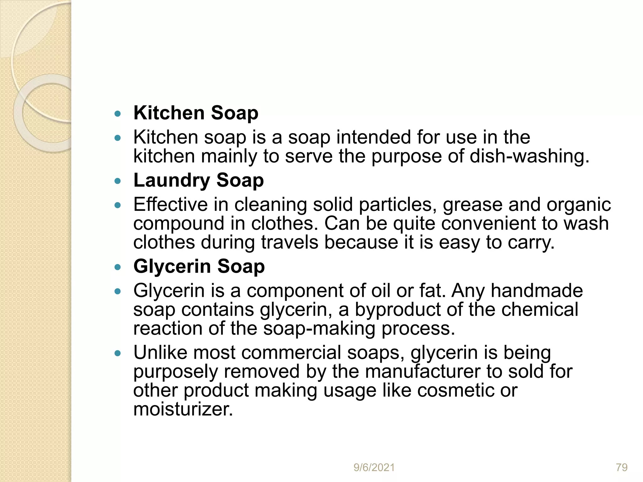  Kitchen Soap
 Kitchen soap is a soap intended for use in the
kitchen mainly to serve the purpose of dish-washing.
 Laundry Soap
 Effective in cleaning solid particles, grease and organic
compound in clothes. Can be quite convenient to wash
clothes during travels because it is easy to carry.
 Glycerin Soap
 Glycerin is a component of oil or fat. Any handmade
soap contains glycerin, a byproduct of the chemical
reaction of the soap-making process.
 Unlike most commercial soaps, glycerin is being
purposely removed by the manufacturer to sold for
other product making usage like cosmetic or
moisturizer.
9/6/2021 79
 