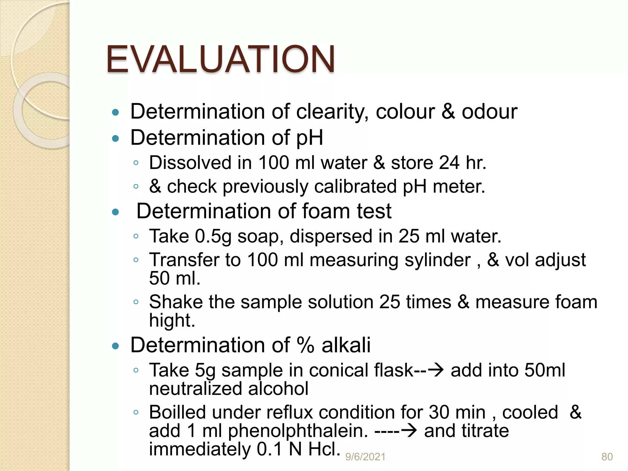 EVALUATION
 Determination of clearity, colour & odour
 Determination of pH
◦ Dissolved in 100 ml water & store 24 hr.
◦ & check previously calibrated pH meter.
 Determination of foam test
◦ Take 0.5g soap, dispersed in 25 ml water.
◦ Transfer to 100 ml measuring sylinder , & vol adjust
50 ml.
◦ Shake the sample solution 25 times & measure foam
hight.
 Determination of % alkali
◦ Take 5g sample in conical flask-- add into 50ml
neutralized alcohol
◦ Boilled under reflux condition for 30 min , cooled &
add 1 ml phenolphthalein. ---- and titrate
immediately 0.1 N Hcl. 9/6/2021 80
 