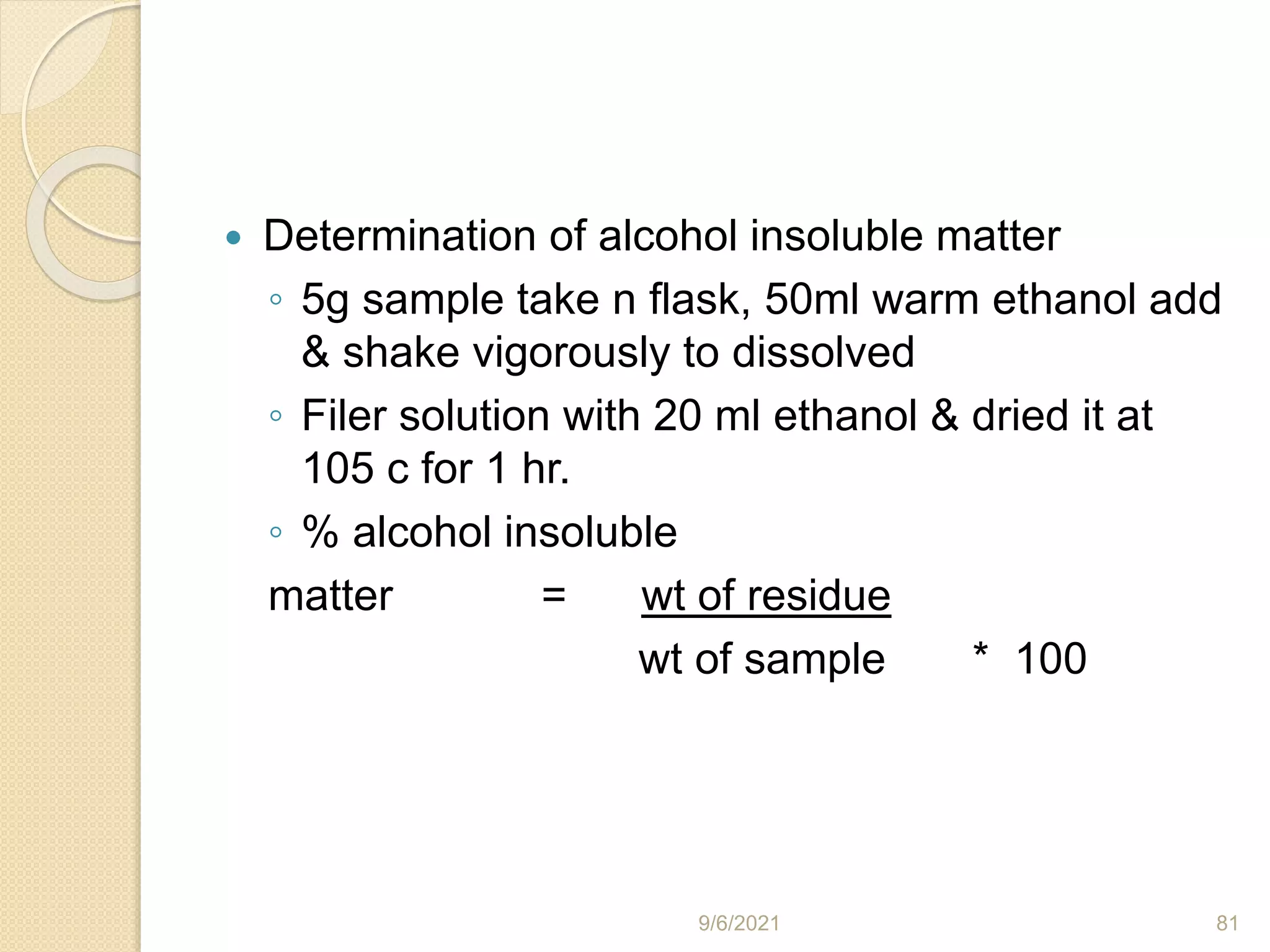  Determination of alcohol insoluble matter
◦ 5g sample take n flask, 50ml warm ethanol add
& shake vigorously to dissolved
◦ Filer solution with 20 ml ethanol & dried it at
105 c for 1 hr.
◦ % alcohol insoluble
matter = wt of residue
wt of sample * 100
9/6/2021 81
 