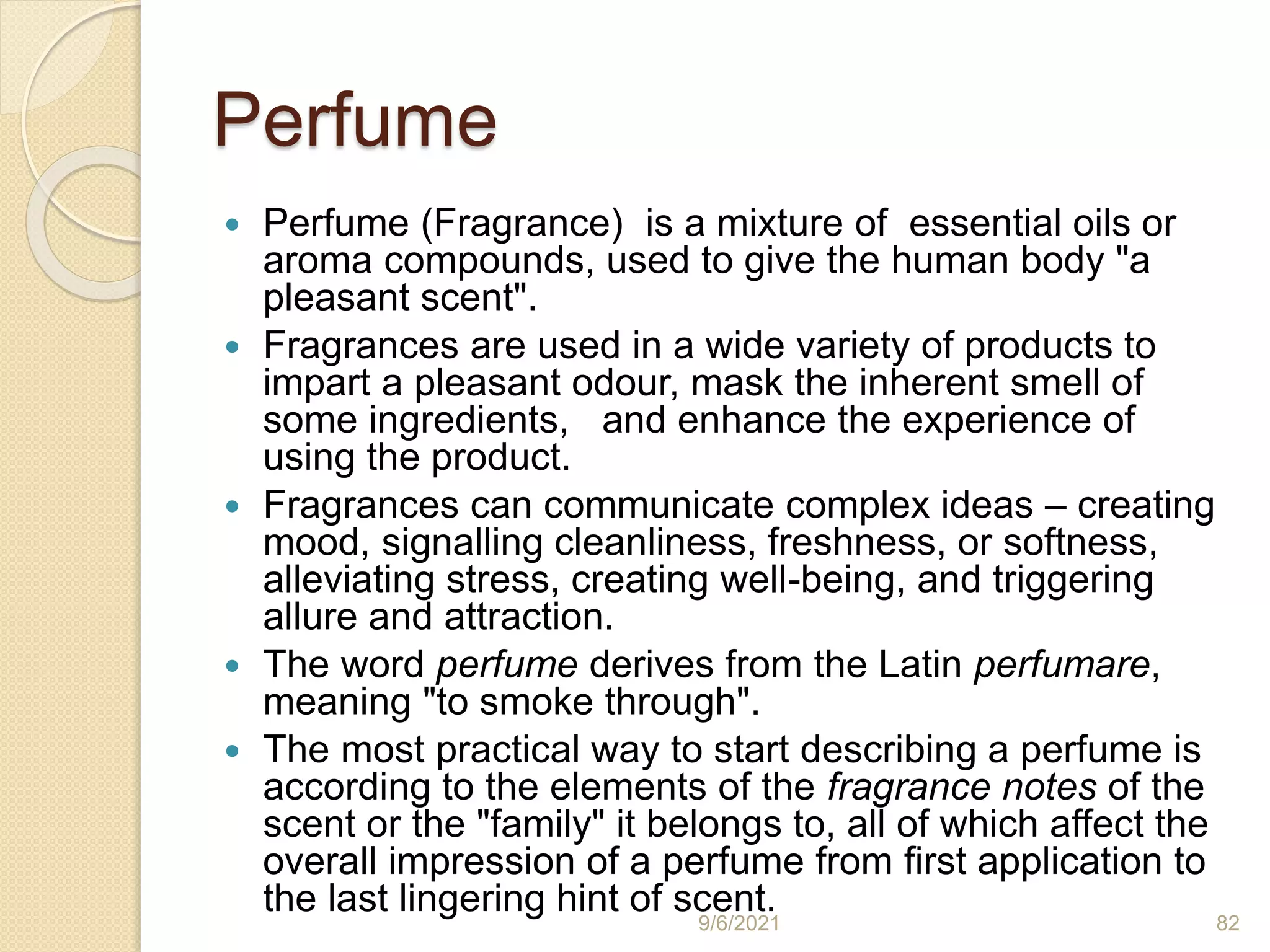 Perfume
 Perfume (Fragrance) is a mixture of essential oils or
aroma compounds, used to give the human body "a
pleasant scent".
 Fragrances are used in a wide variety of products to
impart a pleasant odour, mask the inherent smell of
some ingredients, and enhance the experience of
using the product.
 Fragrances can communicate complex ideas – creating
mood, signalling cleanliness, freshness, or softness,
alleviating stress, creating well-being, and triggering
allure and attraction.
 The word perfume derives from the Latin perfumare,
meaning "to smoke through".
 The most practical way to start describing a perfume is
according to the elements of the fragrance notes of the
scent or the "family" it belongs to, all of which affect the
overall impression of a perfume from first application to
the last lingering hint of scent.
9/6/2021 82
 