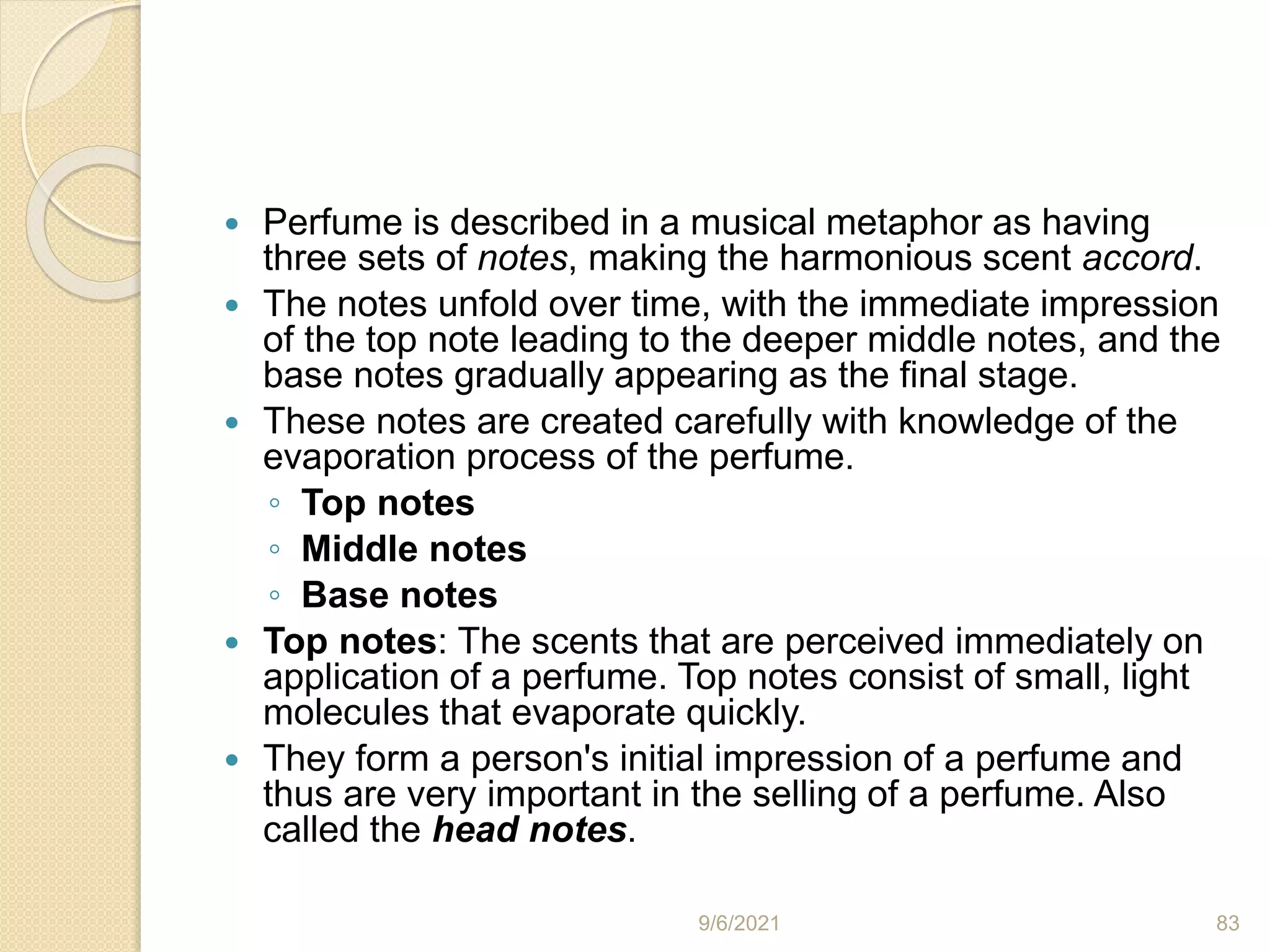  Perfume is described in a musical metaphor as having
three sets of notes, making the harmonious scent accord.
 The notes unfold over time, with the immediate impression
of the top note leading to the deeper middle notes, and the
base notes gradually appearing as the final stage.
 These notes are created carefully with knowledge of the
evaporation process of the perfume.
◦ Top notes
◦ Middle notes
◦ Base notes
 Top notes: The scents that are perceived immediately on
application of a perfume. Top notes consist of small, light
molecules that evaporate quickly.
 They form a person's initial impression of a perfume and
thus are very important in the selling of a perfume. Also
called the head notes.
9/6/2021 83
 