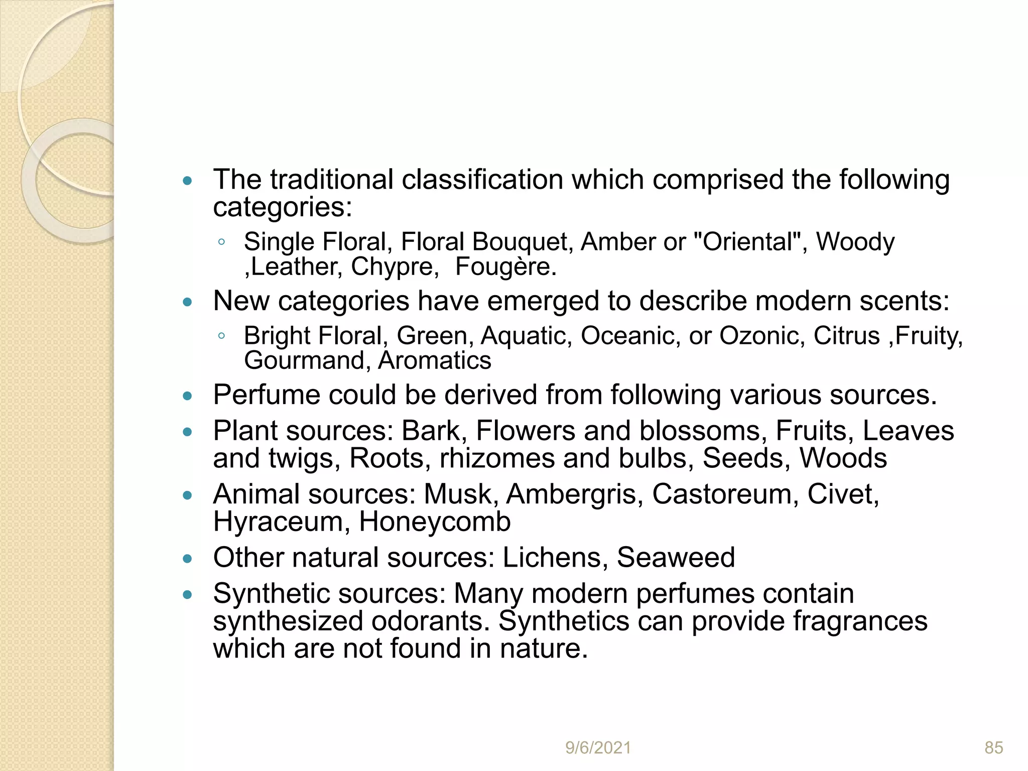  The traditional classification which comprised the following
categories:
◦ Single Floral, Floral Bouquet, Amber or "Oriental", Woody
,Leather, Chypre, Fougère.
 New categories have emerged to describe modern scents:
◦ Bright Floral, Green, Aquatic, Oceanic, or Ozonic, Citrus ,Fruity,
Gourmand, Aromatics
 Perfume could be derived from following various sources.
 Plant sources: Bark, Flowers and blossoms, Fruits, Leaves
and twigs, Roots, rhizomes and bulbs, Seeds, Woods
 Animal sources: Musk, Ambergris, Castoreum, Civet,
Hyraceum, Honeycomb
 Other natural sources: Lichens, Seaweed
 Synthetic sources: Many modern perfumes contain
synthesized odorants. Synthetics can provide fragrances
which are not found in nature.
9/6/2021 85
 