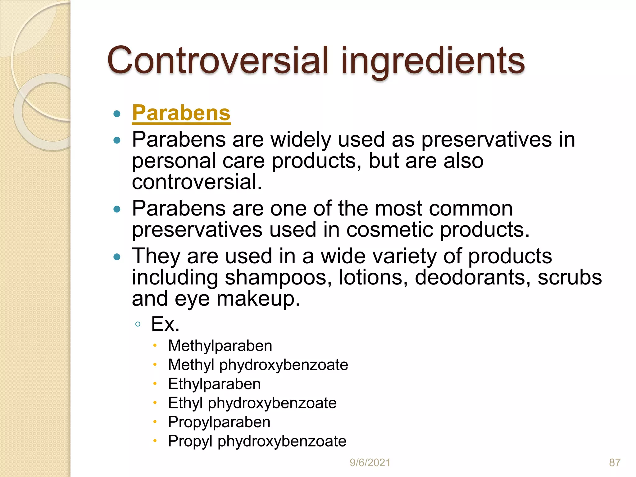 Controversial ingredients
 Parabens
 Parabens are widely used as preservatives in
personal care products, but are also
controversial.
 Parabens are one of the most common
preservatives used in cosmetic products.
 They are used in a wide variety of products
including shampoos, lotions, deodorants, scrubs
and eye makeup.
◦ Ex.
 Methylparaben
 Methyl phydroxybenzoate
 Ethylparaben
 Ethyl phydroxybenzoate
 Propylparaben
 Propyl phydroxybenzoate
9/6/2021 87
 