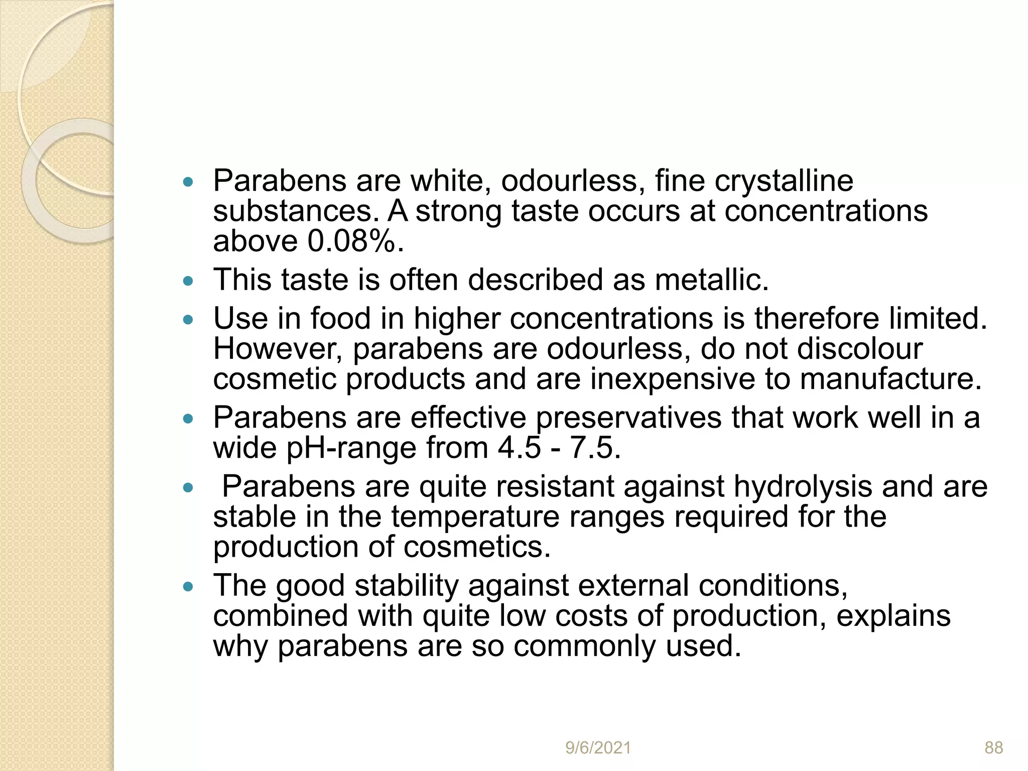  Parabens are white, odourless, fine crystalline
substances. A strong taste occurs at concentrations
above 0.08%.
 This taste is often described as metallic.
 Use in food in higher concentrations is therefore limited.
However, parabens are odourless, do not discolour
cosmetic products and are inexpensive to manufacture.
 Parabens are effective preservatives that work well in a
wide pH-range from 4.5 - 7.5.
 Parabens are quite resistant against hydrolysis and are
stable in the temperature ranges required for the
production of cosmetics.
 The good stability against external conditions,
combined with quite low costs of production, explains
why parabens are so commonly used.
9/6/2021 88
 