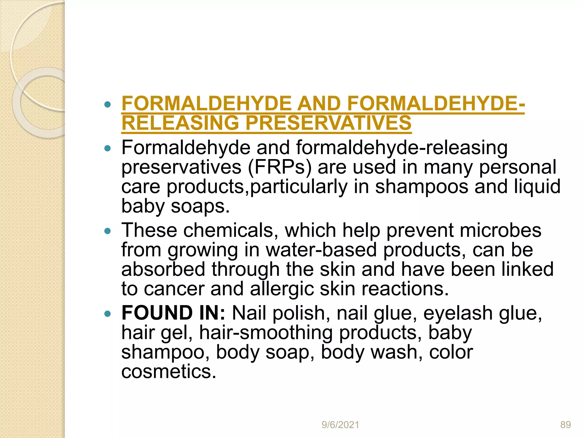  FORMALDEHYDE AND FORMALDEHYDE-
RELEASING PRESERVATIVES
 Formaldehyde and formaldehyde-releasing
preservatives (FRPs) are used in many personal
care products,particularly in shampoos and liquid
baby soaps.
 These chemicals, which help prevent microbes
from growing in water-based products, can be
absorbed through the skin and have been linked
to cancer and allergic skin reactions.
 FOUND IN: Nail polish, nail glue, eyelash glue,
hair gel, hair-smoothing products, baby
shampoo, body soap, body wash, color
cosmetics.
9/6/2021 89
 