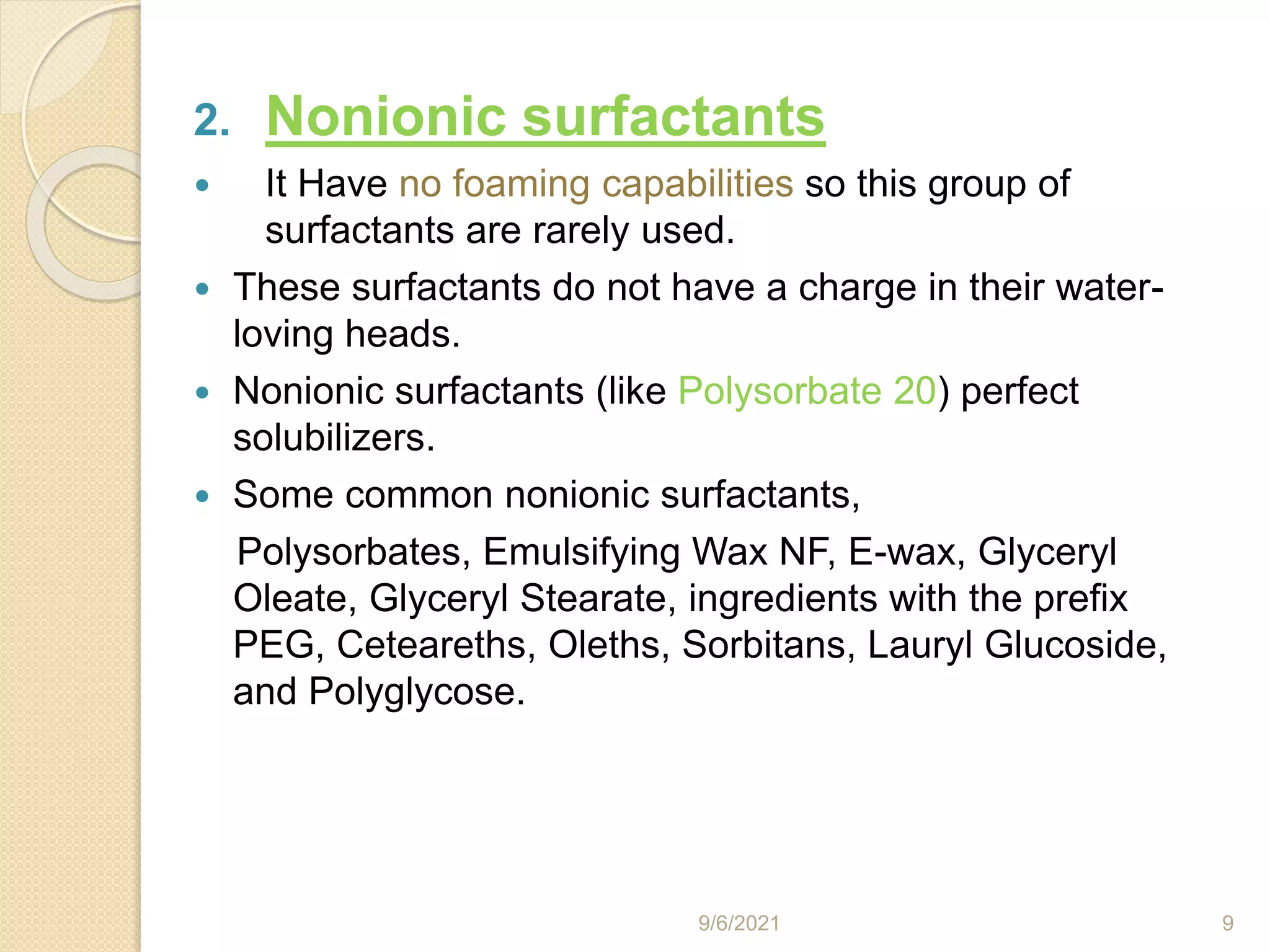 2. Nonionic surfactants
 It Have no foaming capabilities so this group of
surfactants are rarely used.
 These surfactants do not have a charge in their water-
loving heads.
 Nonionic surfactants (like Polysorbate 20) perfect
solubilizers.
 Some common nonionic surfactants,
Polysorbates, Emulsifying Wax NF, E-wax, Glyceryl
Oleate, Glyceryl Stearate, ingredients with the prefix
PEG, Ceteareths, Oleths, Sorbitans, Lauryl Glucoside,
and Polyglycose.
9/6/2021 9
 