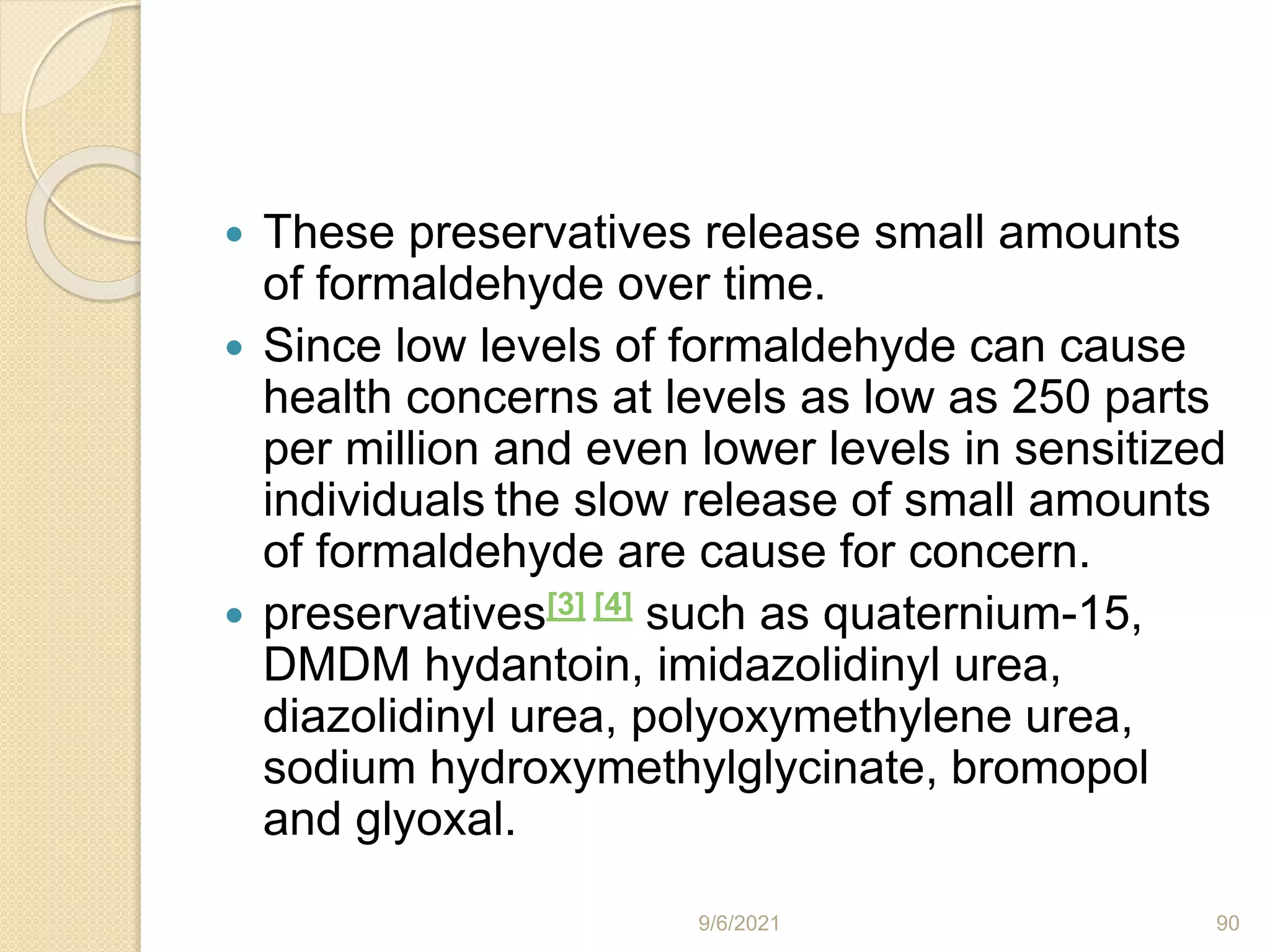  These preservatives release small amounts
of formaldehyde over time.
 Since low levels of formaldehyde can cause
health concerns at levels as low as 250 parts
per million and even lower levels in sensitized
individuals the slow release of small amounts
of formaldehyde are cause for concern.
 preservatives[3] [4] such as quaternium-15,
DMDM hydantoin, imidazolidinyl urea,
diazolidinyl urea, polyoxymethylene urea,
sodium hydroxymethylglycinate, bromopol
and glyoxal.
9/6/2021 90
 