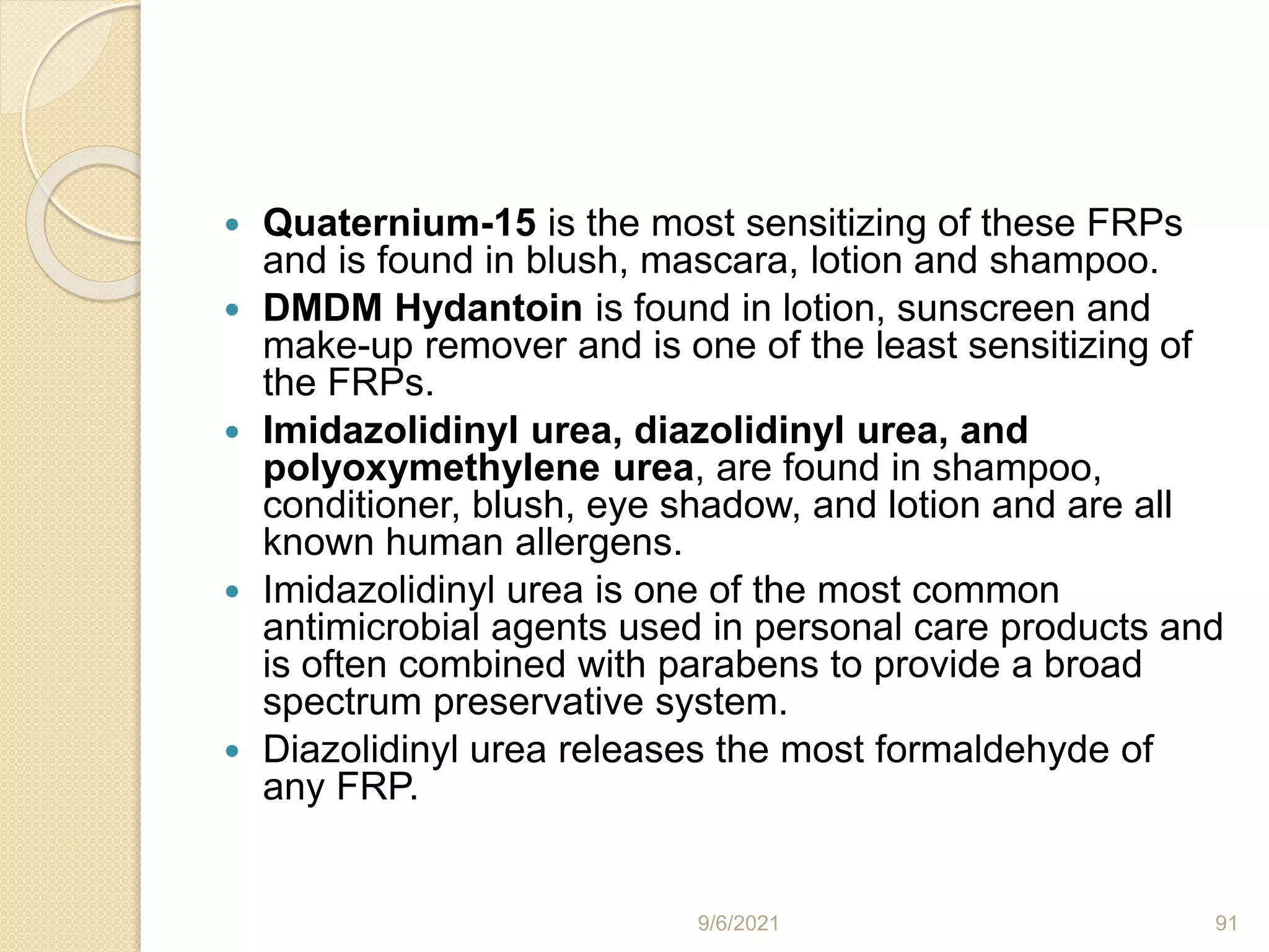  Quaternium-15 is the most sensitizing of these FRPs
and is found in blush, mascara, lotion and shampoo.
 DMDM Hydantoin is found in lotion, sunscreen and
make-up remover and is one of the least sensitizing of
the FRPs.
 Imidazolidinyl urea, diazolidinyl urea, and
polyoxymethylene urea, are found in shampoo,
conditioner, blush, eye shadow, and lotion and are all
known human allergens.
 Imidazolidinyl urea is one of the most common
antimicrobial agents used in personal care products and
is often combined with parabens to provide a broad
spectrum preservative system.
 Diazolidinyl urea releases the most formaldehyde of
any FRP.
9/6/2021 91
 