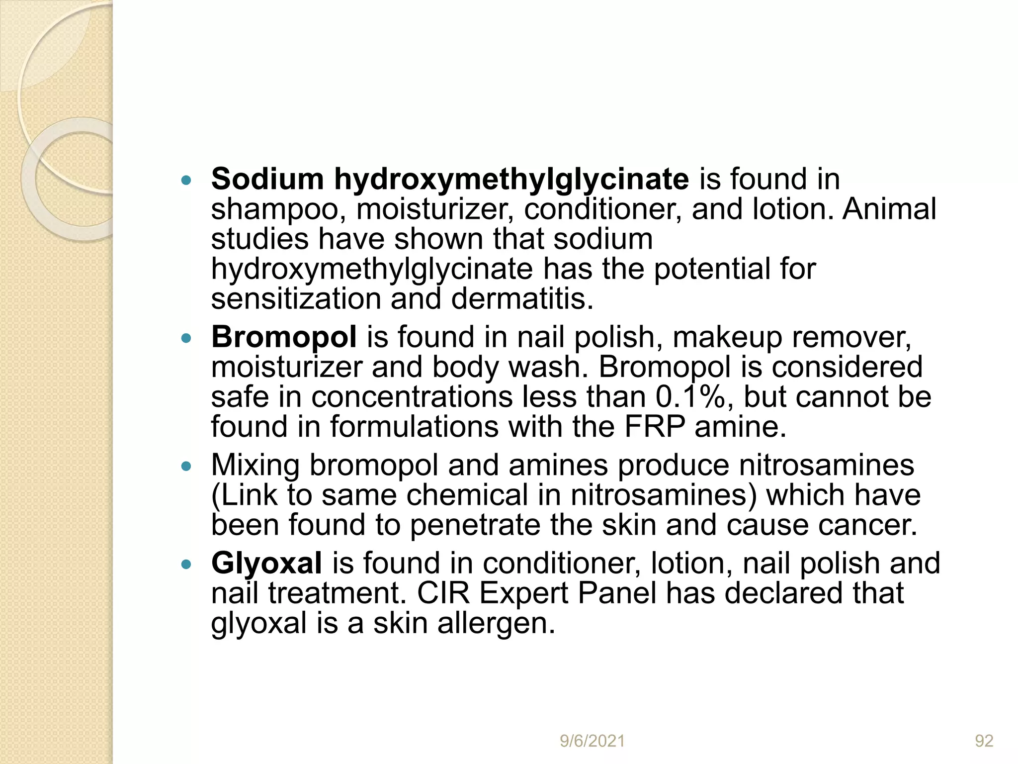  Sodium hydroxymethylglycinate is found in
shampoo, moisturizer, conditioner, and lotion. Animal
studies have shown that sodium
hydroxymethylglycinate has the potential for
sensitization and dermatitis.
 Bromopol is found in nail polish, makeup remover,
moisturizer and body wash. Bromopol is considered
safe in concentrations less than 0.1%, but cannot be
found in formulations with the FRP amine.
 Mixing bromopol and amines produce nitrosamines
(Link to same chemical in nitrosamines) which have
been found to penetrate the skin and cause cancer.
 Glyoxal is found in conditioner, lotion, nail polish and
nail treatment. CIR Expert Panel has declared that
glyoxal is a skin allergen.
9/6/2021 92
 