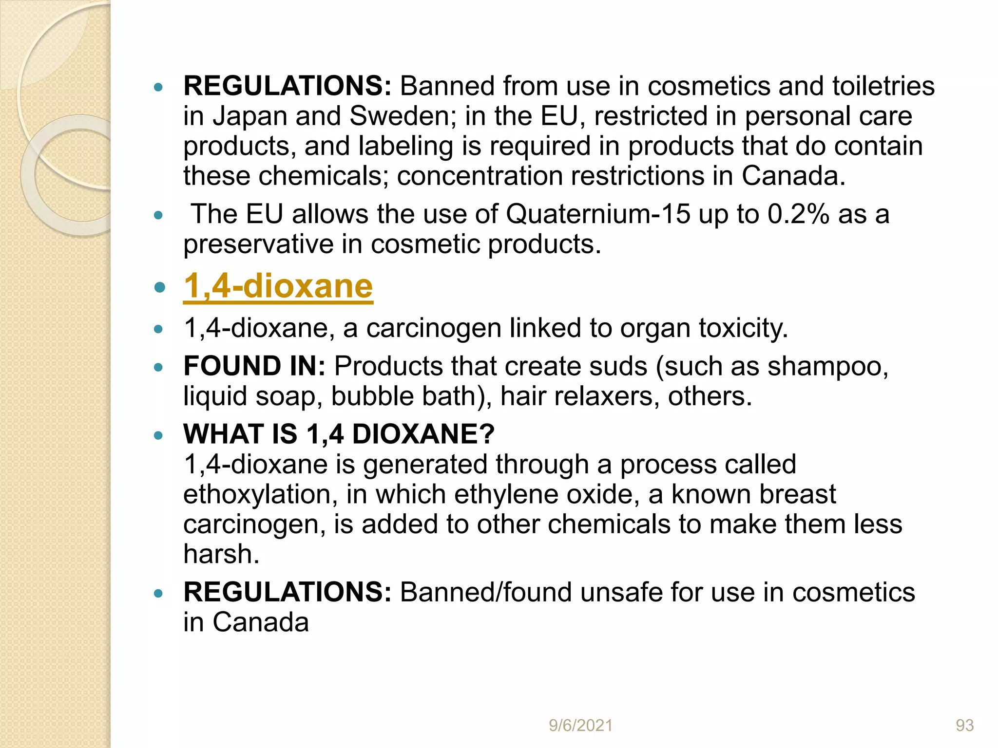  REGULATIONS: Banned from use in cosmetics and toiletries
in Japan and Sweden; in the EU, restricted in personal care
products, and labeling is required in products that do contain
these chemicals; concentration restrictions in Canada.
 The EU allows the use of Quaternium-15 up to 0.2% as a
preservative in cosmetic products.
 1,4-dioxane
 1,4-dioxane, a carcinogen linked to organ toxicity.
 FOUND IN: Products that create suds (such as shampoo,
liquid soap, bubble bath), hair relaxers, others.
 WHAT IS 1,4 DIOXANE?
1,4-dioxane is generated through a process called
ethoxylation, in which ethylene oxide, a known breast
carcinogen, is added to other chemicals to make them less
harsh.
 REGULATIONS: Banned/found unsafe for use in cosmetics
in Canada
9/6/2021 93
 