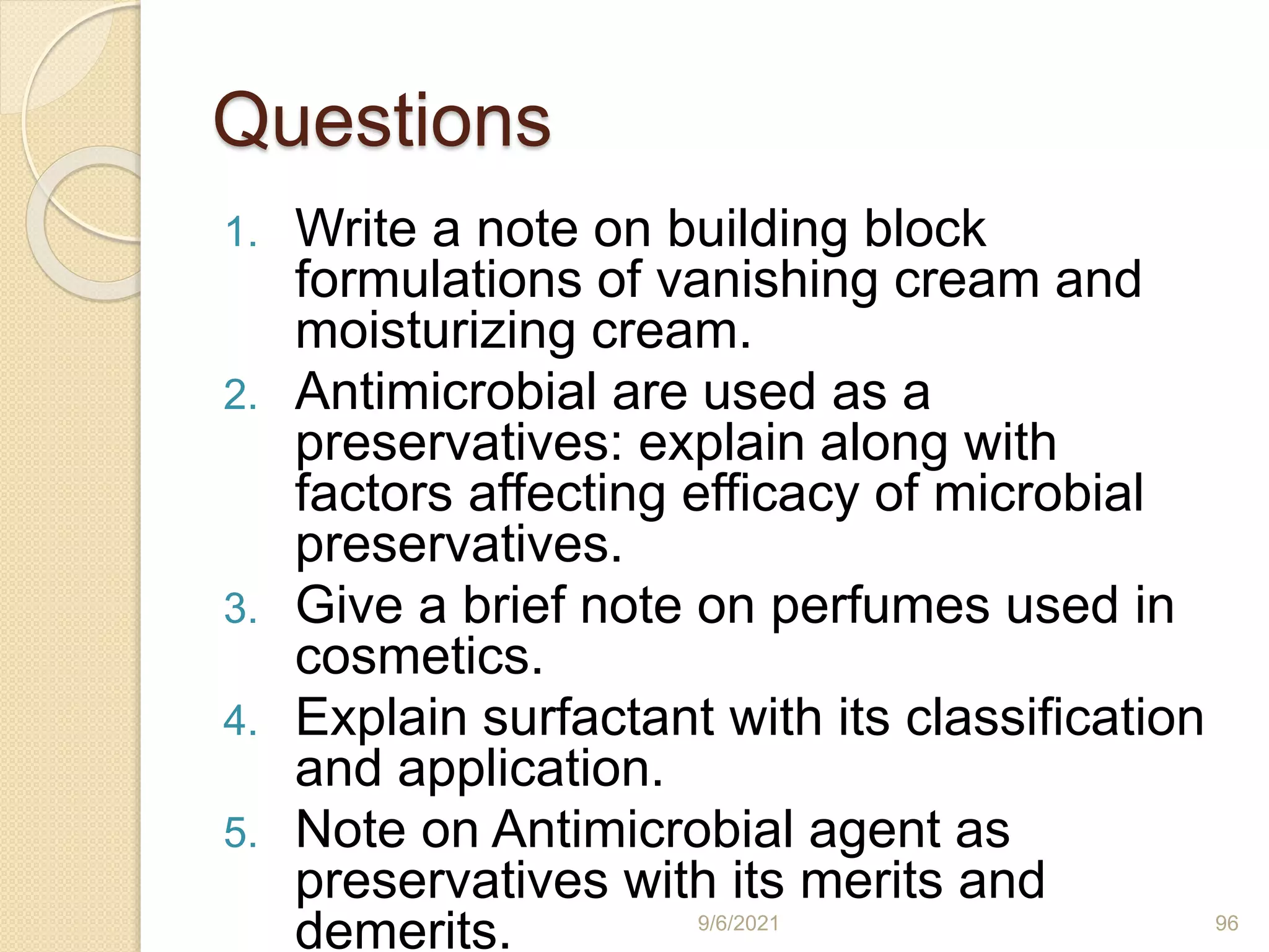 Questions
1. Write a note on building block
formulations of vanishing cream and
moisturizing cream.
2. Antimicrobial are used as a
preservatives: explain along with
factors affecting efficacy of microbial
preservatives.
3. Give a brief note on perfumes used in
cosmetics.
4. Explain surfactant with its classification
and application.
5. Note on Antimicrobial agent as
preservatives with its merits and
demerits. 9/6/2021 96
 