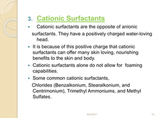3. Cationic Surfactants
 Cationic surfactants are the opposite of anionic
surfactants. They have a positively charged water-loving
head.
 It is because of this positive charge that cationic
surfactants can offer many skin loving, nourishing
benefits to the skin and body.
 Cationic surfactants alone do not allow for foaming
capabilities.
 Some common cationic surfactants,
Chlorides (Benzalkonium, Stearalkonium, and
Centrimonium), Trimethyl Ammoniums, and Methyl
Sulfates.
9/6/2021 10
 