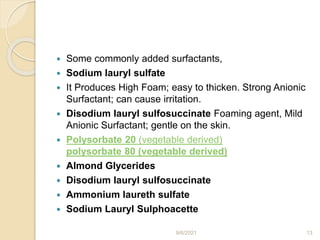  Some commonly added surfactants,
 Sodium lauryl sulfate
 It Produces High Foam; easy to thicken. Strong Anionic
Surfactant; can cause irritation.
 Disodium lauryl sulfosuccinate Foaming agent, Mild
Anionic Surfactant; gentle on the skin.
 Polysorbate 20 (vegetable derived)
polysorbate 80 (vegetable derived)
 Almond Glycerides
 Disodium lauryl sulfosuccinate
 Ammonium laureth sulfate
 Sodium Lauryl Sulphoacette
9/6/2021 13
 